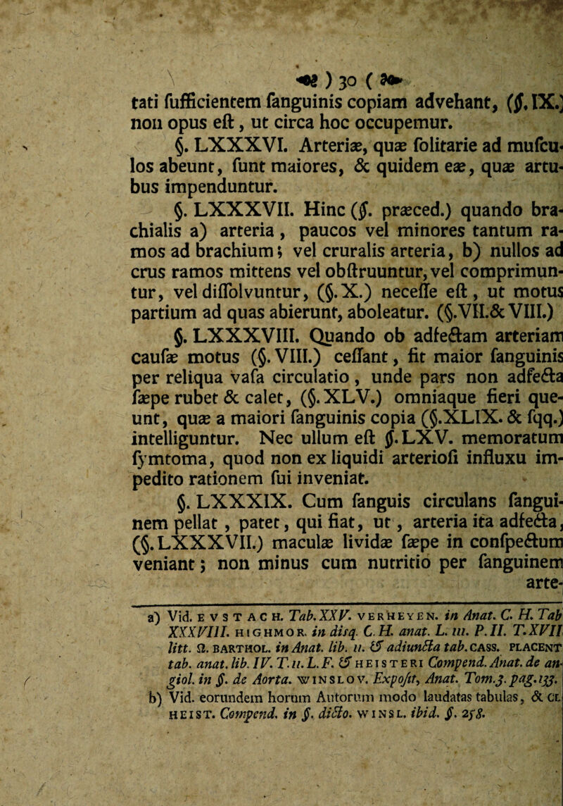 \ ■*S)jo( 9+>- r tat! fufficientem fanguinis copiam advehant, ($, IX.] non opus eft, ut circa hoc occupemur. ' §. LXXXVI. Arterias, quas folitarie ad mufcu- los abeunt, funt maiores, & quidem eae, quae artu¬ bus impenduntur. - §. LXXXVII. Hinc (§. prasced.) quando bra¬ chialis a) arteria , paucos vel minores tantum ra¬ mos ad brachium; vel cruralis arteria, b) nullos ad crus ramos mittens vel obftruuntur, vel comprimun¬ tur, vel difiolvuntur, (§.X.) neceffe eft, ut motus partium ad quas abierunt, aboleatur. (§.VII.& VIII.) §. LXXXVIII. Quando ob adfe&am arteriam caufae motus (§. VIII.) ceflant, fit maior fanguinis per reliqua vafa circulatio , unde pars non adfefta faspe rubet & calet, (§. XLV.) omniaque fieri que¬ unt, quas a maiori fanguinis copia (§.XLIX. & fqq.J intelliguntur. Nec ullum eft §• LXV. memoratum fymtoma, quod non ex liquidi arteriofi influxu im¬ pedito rationem fui inveniat. §. LXXXIX. Cum fanguis circulans fangui- nem pellat, patet, qui fiat, ut , arteria ita adfeda, (§. LXXXVII.) maculas lividae faspe in confpe&um veniant; non minus cum nutritio per fanguinem arte- - i . 1 -1 a) Vid. e v s t A c h. Tab. XXV. verheyen. in Anat. C. H. Tati XXX VIII. highmor, in disq. C.H. anat. L. m. P.II. T.XVII litt. a. barthol. in Anat lib. u. 15 adiunHa tab. cass. placent tab. anat. lib. IV. T u. L. F. 15 h e i s t e ri Compend. Anat de an* giol. in £. de Aorta. winslov. Expo/it, Anat. Tom.j.pag.i#. b) Vid. eorundem horum Alitorum modo laudatas tabulas, & CL