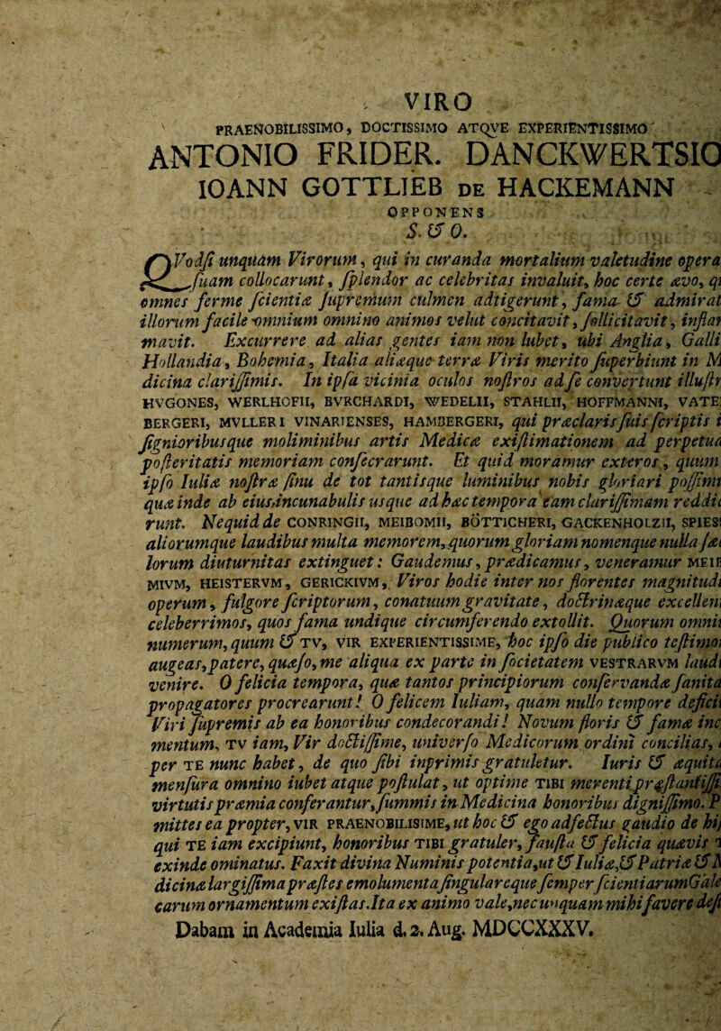 , VIRO ' praenobilissimo, doctissimo atqve experientissimo ANTONIO FRIDER. DANCKWERTSIO 10ANN GOTTLIEB de HACKEMANN OPPONENS ■S.ffp, ffVodfi unquam Virorum, qui in curanda mortalium valetudine opera , Suam collocarunt, fplendor ac celebritas invaluit, hoc certe avo, qi omnes ferme [cientia Juprcmum culmen adtigerunt, fama 15 admirat illorum facile -omnium omnino animos velut concitavit, fili citavit, inflat tnavit. Excurrere ad alias gentes iamnonlubet, ubi Angtia, Galli Ho liandi a, Bohemia, Italia aliaque* terra Viris merito fuperbiunt in M dicina clarijfimis. In ipfa vicinia oculos noflros ad fe convertunt illuftr HVGONES, WERLHOFII, BVRCHARDI, WEDELII, STAHL1I, HOFFMANNI, VATE] BERGERI, MVLLERI VINARJENSES, HAMBERGERI, qui praelavisfuis [criptis i Jignior ibus que moliminibus artis Medica exi (limationem ad perpetua po fler itatis memoriam confecrarunt. Et quid moramur exteros, quum ipfo Iuli a noftra flnu de tot tantisque luminibus nobis gloriari pofflmi qua inde ab eius,incunabulis usque ad hac tempora eam clarijjimam reddit runt. Nequid de conringii, meibomii, botticheri, gackenholzii, spies; aliorumque laudibus multa memorem, quorum gloriam nomenque nulla (at lorum diuturnitas extinguet: Gaudemus, pradi camus, veneramur meie mivm, heistervm , gerickivm , Viros hodie internos florentes magni tudi operum, fulgore feriptorum, conatuum gravitate, doHrinaque excellem celeberrimos, quos fama undique circumferendo extollit. Quorum omnii numerum, quum 15 tv, vir experientissime, hoc ipfo die publico tcftimo; augeas,patere, qua/o, me aliqua ex parte in focietatem vestrarvm laudi venire. 0 felicia tempora, qua tantos principiorum confervanda fanita propagatores procrearunt! 0 felicem Iuli ani, quam nullo tempore deficii Viri fupremis ab ea honoribus condecorandi! Novum floris (5 fama inc mentum, tv iam. Vir dofdiffime, univsrfo Medicorum ordini concilias, t per te nunc habet, de quo Jibi inprimis gratuktur. luris (5 aquita menfura omnino iubet atque poftulat, ut optime tibi merenti pr$ftantij]i> virtutispramia conferanturffummis in Medicina honoribus dignijjimo. P mittes ea propter, vir praenobilisime, ut hoc 15 ego adfeElus % audio de hi) qui te iam excipiunt, honoribus tibi gratuler, faufla 15 felicia quavis i exinde ominatus. Faxit divina Numinis potentia,ut 15 Iuli a f5 Patri a 15il dicinalargiffima praftes emolumentafingulareque femp er[cienti arumGale carum ornamentum exiftas.lt a ex animo vale,nec unquam mihi favere deft