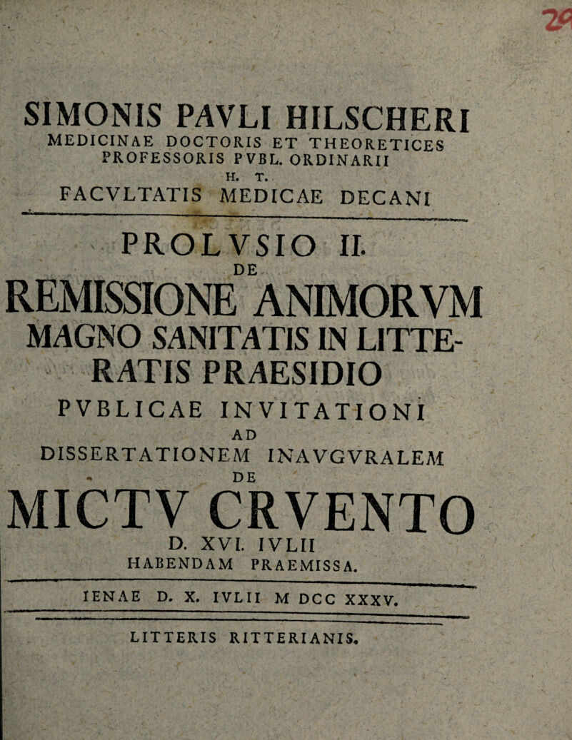 SIMONIS PAVLI HILSCHERI MEDICINAE DOCTORIS ET THEORETICES PROFESSORIS PVBL. ORDINARII H. T. FACVLTATIS MEDICAE DECANI PROLVSIO II. DE REMISSIONE ANIMORVM MAGNO SANITATIS IN LITTE¬ RATIS PRAESIDIO PVBLICAE INVITATIONI AD DISSERTATIONEM INAVGVRALEM DE MICTV CRVENTO D. XVI. IVLII HABENDAM PRAEMISSA. IENAE D. X. IVLII M DCC XXXV. LITTERIS RITTERIANIS.