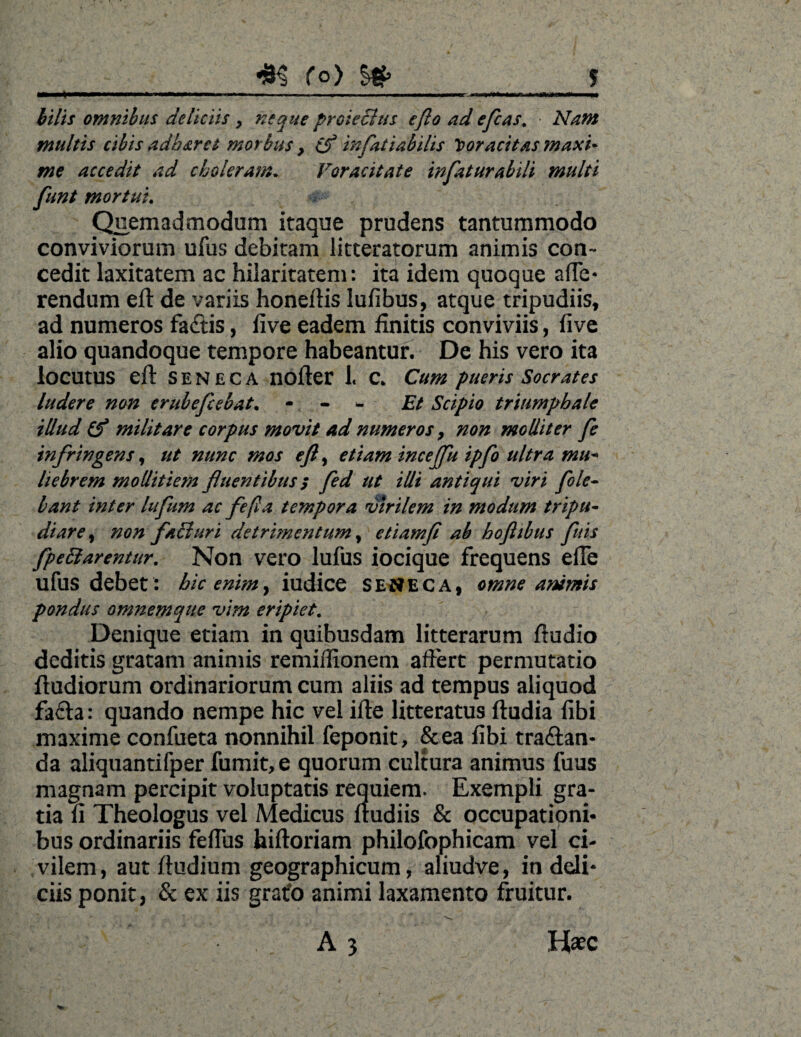 f°) J m .. . '■ .. hilis omnibus deliciis > neque proieclus efto ad efias. • Nam multis cibis adh&ret morbus, cf infitiabilis voracitas maxi* me accedit ad choleram. Voracitate infaturabili multi funt mortui. Quemadmodum itaque prudens tantummodo conviviorum ufus debitam litteratorum animis con¬ cedit laxitatem ac hilaritatem: ita idem quoque afTe- rendum eft de variis honeftis lufibus, atque tripudiis, ad numeros facftis, five eadem finitis conviviis, live alio quandoque tempore habeantur. De his vero ita locutus eft SENECA nofter 1« C. Cum pueris Socrates ludere non erubefiebat. - Et Scipio triumphale illud (f militare corpus movit ad numeros 7 non molliter fie infringens, ut nunc mos efi, etiam incejfu ipfo ultra mu* liebrem mollitiem fluentibus; fed ut illi antiqui viri fole- bant inter lufium ac fefla tempora virilem in modum tripu¬ diare , non faBuri detrimentum, etiamfi ab hoflibus fiuis fpeftarentur. Non vero lufus iocique frequens efie ufus debet : hic enim y iudice SENECA, omne animis pondus omnemque vim eripiet. Denique etiam in quibusdam litterarum fiudio deditis gratam animis remiflionem affert permutatio ftudiorum ordinariorum cum aliis ad tempus aliquod fa£ta: quando nempe hic vel ifte litteratus ftudia fibi maxime confueta nonnihil feponit, &ea fibi tra&an- da aliquantifper fumit, e quorum cultura animus fuus magnam percipit voluptatis requierm Exempli gra¬ tia fi Theologus vel Aledicus fiudiis & occupatipnb bus ordinariis fefius hiftoriam philofophicam vel ci¬ vilem, aut ftudium geographicum, aliudve, in deli¬ ciis ponit, & ex iis gratfo animi laxamento fruitur.