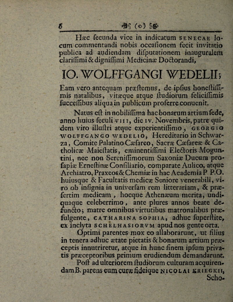 • i nrnKi MiMiiiUniMiiiiyM ..—■ -i~- ■ ni« .. . mmmm.mm imi i i m< Haec feeunda vice in indicatum senecae lo¬ cum commentandi nobis occaiionem fecit invitatio publica ad audiendam difputationem inauguralem clariffimi&digniffimi Medicinas Do&orandi, IO. WOLFFGANGIWEDELII; Eam vero antequam praedemus, de ipfius honeftifll- mis natalibus, vitaeque atque ftudiorum feliciflimis fucceflibus aliqua in publicum proferre conuenic. Natus eft in nobiliflima hac bonarum artium fede, anno huius feeuli vi 11, die i v. Novembris, patre qui¬ dem viro illudri atque experientiffimo , ceobgio wolffgango weDelio, Hereditario in Schwar» za, Comite Palatino Caefareo, Sacrae Caefareae & Ca¬ tholica; Maieftatis, eminentiflimi Eleftoris Mogun- tini, nec non Sereniffimorum Saxonis Ducum pro* fapiae Erneftinae Conliliario, comparate Aulico, atque Archiatro, Praxeos& Chemia; in hac Academia P P.O. huiusque & Facultatis medicae Seniore venerabili, vi¬ ro ob infignia in univerfam rem litterariam , & prae- fertim medicam , hocque Athenaeum merita, undi- quaque celeberrimo, ante plures annos beate de¬ fundo ; matre omnibus virtutibus matronalibus prae¬ fulgente, catharina sophia, adhuc fuperftite, ex inclyta schelhasiorvm apud nos gente orta. Optimi parentes mox eo allaborarunt, ut filius in tenera adhuc aetate pietatis & bonarum artium prae¬ ceptis innutriretur, atque in hunc finem ipfiim priva¬ tis praeceptoribus primum erudiendum demandarunt. Poft ad ulteriorem ftudiorum culturam acquiren¬ dam B. parens eum curae fideique nicolai jkriegkii, Scho-