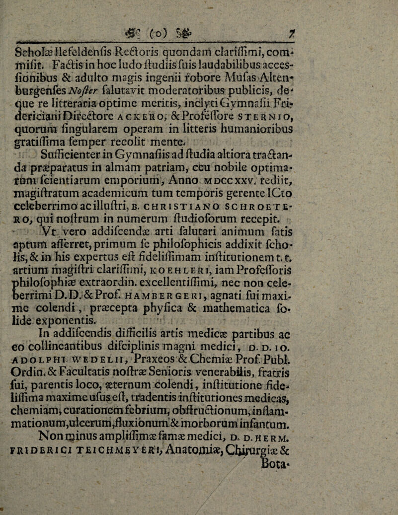 ■ .. ... ni . -... ... ■ ■ ... Schola? llefeldenfis Refloris quondam ctariffimi,cotn* milit. Fadtis in hoc ludo Rudiisfuis laudabilibus acces- fionibus & adulto magis ingenii robore Mufas Alten* burgenfes Nofler falutavit moderatoribus publicis, de- que re litteraria Optime meritis, inclytiGymnafii Fri- dericiariiDire&ore ackero, &Profeflbre sternio, quorum lingularem operam in litteris humanioribus grati (lima femper recolit mente. Sufficienter in Gymnafiis ad (ludia altiora tractan¬ da praeparatus in almam patriam, ceu nobile optima¬ rum Icientiarum emporium. Anno mdccxxv. rediit, magillratum academicum tum temporis gerente ICto celeberrimo ac illullri,B. christiano schroe te¬ ro, qui noiirum in numerum lludioforum recepit. Vt vero addilcenda: arti falutari animum fatis aptum afferret, primum fe philofophicis addixit fcho- lis, & in his expertus ell fideliffimam inftitutionemt.t. artium magiftri clariffimi, koehleri, iamProfeflbris Ehilolbphias extraordin. excellentiflimi, nec non cele- errimi D. D. & Prof hambergeri, agnati fui maxi¬ me colendi, praecepta phyfica & mathematica fo- lide exponentis. In addifcendis difficilis artis medicae partibus ac eo collineantibus difciplinis magni medici, o. d. io. adolphi wed elii, Praxeos & Chemiae Prof Pubi. Ordin. & Facultatis noffrae Senioris venerabilis, fratris fui, parentis loco, aeternum colendi, inllitutione ffde- liffima maxime ufuseft, tradentis inftitutiones medicas, chemiam j curationem febrium, obfiruftionum, inflam¬ mationum,ulcerum,fluxionum & morborum infantum. Non minus ampliffimse famae medici, d. d. h e r m. FR1DERICI TEICHMEVERl, An a tOflli», CljtfUrg iae & Bota-