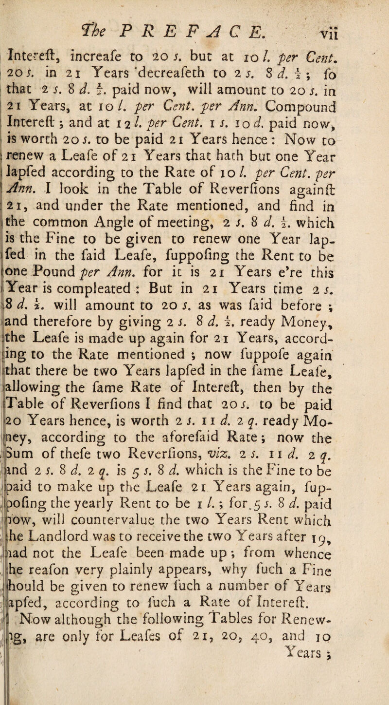Intereft, increafe to 20 s. but at 101. per Cent. 20 s. in 21 Years'deereafeth to 2 s. S d. i ; fo that 2 j. 8 d. b. paid now, will amount to 20 s. in 21 Years, at 10/. per Cent, per Ann. Compound Intereft ; and at 12 /. per Cent. 1 s. 10 cl paid now, is worth 201 to be paid 21 Years hence : Now to i renew a Leafe of 21 Years that hath but one Year lapfed according to the Rate of xo /. per Cent, per ! Ann. I look in the Table of Reverfions againft 21, and under the Rate mentioned, and find in 1 the common Angle of meeting, 2 s. 8 d. b. which is the Fine to be given to renew one Year Jap- Yed in the faid Leafe, fuppofing the Rent to be none Pound per Ann. for it is 21 Years e’re this * Year is compleated : But in 21 Years time is. 18 d. L will amount to 20 s. as was faid before ; and therefore by giving 2 s. 8 d. i. ready Money, the Leafe is made up again for 21 Years, accord¬ ing to the Rate mentioned ; now fuppofe again that there be two Years lapfed in the fame Leafe, allowing the fame Rate of Intereft, then by the Table of Reverfions I find that 20 s. to be paid 20 Years hence, is worth is. 11 d. 2 q. ready Mo¬ ney, according to the aforefaid Rate ; now the i3um ofthefe two Reverfions, viz. is. 11 d. 2 q. iind 2 s. 8 d. 1 q. is 5 s. 8 d. which is the Fine to be paid to make up the Leafe 21 Years again, fup¬ pofing the yearly Rent to be x /.; for,5 j. 8 d. paid now, will countervalue the two Years Rent which the Landlord was to receive the two Years after iad not the Leafe been made up ; from whence he reafon very plainly appears, why fuch a Fine hould be given to renew fuch a number of Years apfed, according to fuch a Rate of Intereft. Now although the following Tables for Renevv- ig, are only for Leafes of 21, 20, 40, and 10 Years i