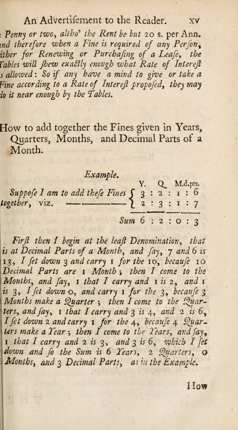 : Penny or two, altho5 the Rent he hut 20 s. per Ann. \nd therefore when a Fine is required of any Perfon, it her for Renewing or Pur chafing of a Leafe, the Tables will jhew exactly enough what Rate of Interefi s allowed: So if any have a mind to give or take a Fine according to a Rate of Interefi propofed9 they may io it near enough by the Fables. How to add together the Fines given in Years, Quarters, Months, and Decimal Parts of a Month. Example. Y. M.d.pfs. Suppofe 1 am to add thefe Fines f 3 : 2 : 1 : 6 together, viz. -— --—~—\ 2:311:7 Sum 6 : 2 : o : 3 Firfi then I begin at the leaft Denomination, that is at Decimal Parts of a Month, and fay, 7 and 6 is j 13, I fet down 3 and carry 1 for the 1 o, becaufe 1 o Decimal Parts are 1 Month \ then I come to the I Months^ and fay, 1 that I carry and 1 is 2, and 1 is 3, I fet down o, and carry 1 for the 3, becaufe 3 j Months make a Quarter \ then I come to the Quar- terSj and fay, 1 that I carry and 3 is 4, 2 69 II fet down 2 04rr)i 1 /or the 4, becaufe 4 Quar- ! terj # livzr ; then I come to the Tears, and fay 9 1 that I carry and 2 is 3, 3 2; 6, <iqhich I fet down and fo the Sum is 6 Tears, 2 Qiiarters, o ! Months, 4//^ 3 Decimal Parity as h the Example. I iiow