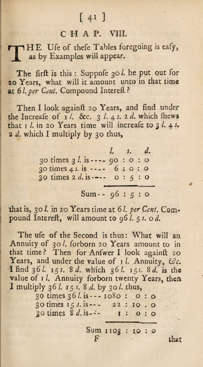 CHAP. VIII. THE Ufeof thefe Tables foregoing is eafy, as by Examples will appear. The firft is this: Suppofe 301. be put out for 20 Years, what will it amount unto in that time at 61 per Cent. Compound Intereft? Then I look againft 20 Years, and find under ;j the Increafe of 1 /. &c. 3 /. 4 s. 2 d. which fhews : that t /. in 20 Years time will increafe to 3 L 4 s* 2 d. which I multiply by 30 thus. /« Sa da 30 times 3 /. is---- 90 : o : o 30 times 4 j. is- 6; 0:0 30 times 2 d. is---- 0:5:0 Sum - - 96:5:0 l that is, 30 /. in 20 Years time at 6 /. per Cent. Com¬ pound Intereft, will amount to 96 l. 5 s. o d. The ufe of the Second is thus: What will an Annuity of 30/. forborn 20 Years amount to in that time ? Then for Anfwer I look againft 20 Years, and under the value of 11. Annuity, I find 36/. 15 s. 8 d. which 3 61. 155. 8 d. is the value of 11. Annuity forborn twenty Years, then I multiply 36 /. 15 s. 8 d. by 30/. thus, 30 times 36/. is---1080 : 0:0 30 times 155. is--- 22 : 10 . o 30 times 8 d. is--- 1 : 0:0 Sum 1103 : i© : o F that