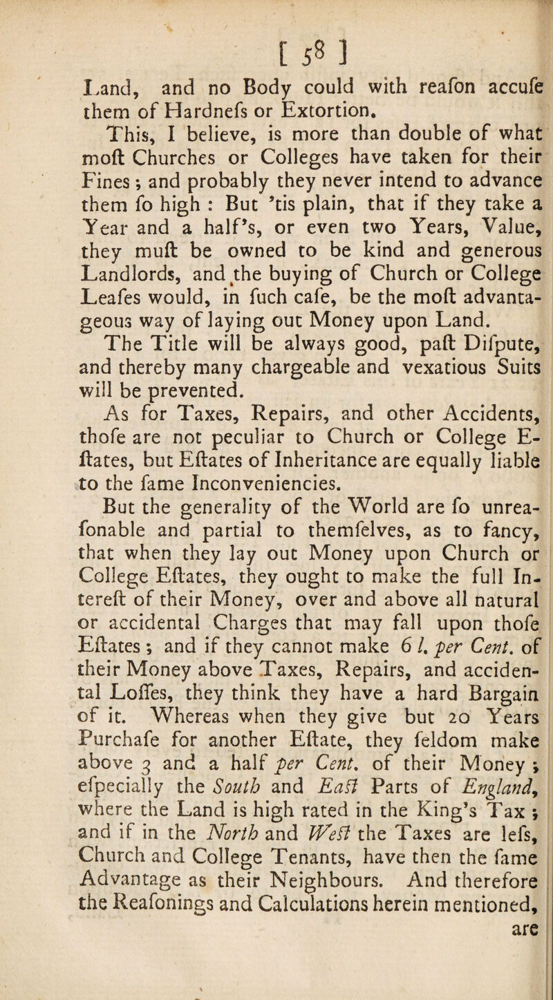 [ ] Land, and no Body could with reafon accufe them of Hardnefs or Extortion. This, I believe, is more than double of what mod Churches or Colleges have taken for their Fines; and probably they never intend to advance them fo high : But ’tis plain, that if they take a Year and a half’s, or even two Years, Value, they mud be owned to be kind and generous Landlords, and the buying of Church or College Leafes would, in fuch cafe, be the mod advanta¬ geous way of laying out Money upon Land. The Title will be always good, pad Difpute, and thereby many chargeable and vexatious Suits will be prevented. As for Taxes, Repairs, and other Accidents, thofe are not peculiar to Church or College E- dates, but Edates of Inheritance are equally liable to the fame Inconveniencies. But the generality of the World are fo unrea- fonable and partial to themfelves, as to fancy, that when they lay out Money upon Church or College Edates, they ought to make the full In- tered of their Money, over and above all natural or accidental Charges that may fall upon thofe Edates ; and if they cannot make 6 /. per Cent, of their Money above Taxes, Repairs, and acciden¬ tal Lodes, they think they have a hard Bargain of it. Whereas when they give but 20 Years Purchafe for another Edate, they feldom make above 3 and a half per Cent. of their Money *, efpecially the South and Eatt Parts of England, where the Land is high rated in the King’s Tax *, and if in the North and VEett the Taxes are lefs. Church and College Tenants, have then the fame Advantage as their Neighbours. And therefore the Reafonings and Calculations herein mentioned, are