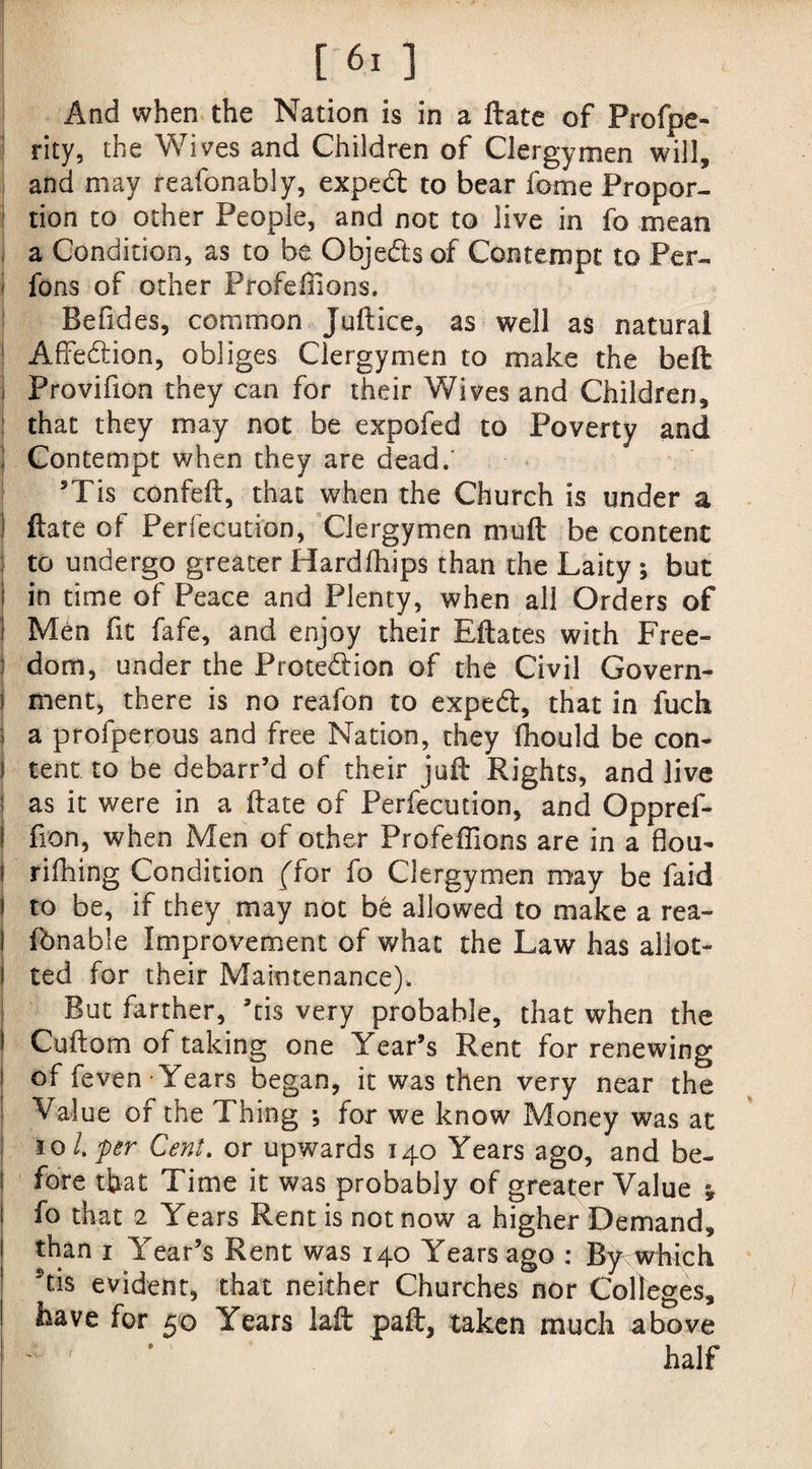 | ' ■ ; [ 61 ] And when the Nation is in a Hate of Profpe- rity, the Wives and Children of Clergymen will, and may reafonably, exped to bear fome Propor¬ tion to other People, and not to live in fo mean a Condition, as to be Objeds of Contempt to Per- | fons of other Profeffions. Befides, common Juftice, as well as natural 1 AfFedion, obliges Clergymen to make the belt Provifion they can for their Wives and Children, that they may not be expofed to Poverty and Contempt when they are dead.' 5Tis confeft, that when the Church is under a ( ftate of Perfection, Clergymen muft be content to undergo greater Hardfhips than the Laity ; but in time of Peace and Plenty, when all Orders of I Men fit fafe, and enjoy their Eftates with Free- : dom, under the Protedion of the Civil Govern- i ment, there is no reafon to exped, that in fuch i a profperous and free Nation, they ffiould be con- j tent to be debarr’d of their juft Rights, and live i as it were in a ftate of Perfecution, and Oppref- fion, when Men of other Profeffions are in a flou- rifhing Condition ffor fo Clergymen may be faid to be, if they may not be allowed to make a rea¬ lisable Improvement of what the Law has allot¬ ted for their Maintenance). But farther, ’tis very probable, that when the Cuftom of taking one Year’s Rent for renewing of feven Years began, it was then very near the Value of the Thing ; for we know Money was at io l.'per Cent. or upwards 140 Years ago, and be¬ fore that Time it was probably of greater Value j fo that 2 Years Rent is not now a higher Demand, than 1 Year’s Rent was 140 Years ago : Bj^vkich Stis evident, that neither Churches nor Colleges, have for 50 Years laft paft, taken much above half