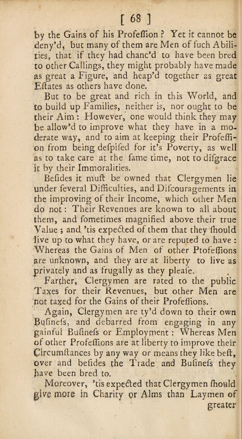 by the Gains of his Profeffion ? Yet it cannot be deny’d* but many of them are Men of fuch Abili¬ ties, that if they had chanc’d to have been bred to other Callings, they might probably have made as great a Figure, and heap’d together as great Eftates as others have done. But to be great and rich in this World, and to build up Families, neither is, nor ought to be their Aim : However, one would think they may be allow’d to improve what they have in a mo¬ derate way, and to aim at keeping their Profeffi- on from being defpifed for it’s Poverty, as well as to take care at the fame time, not to difgrace It by their Immoralities. Befides it mu ft be owned that Clergymen lie tinder feveral Difficulties, and Difcouragements in the improving of their Income, which other Men do not: Their Revenues are known to all about them, and fometimes magnified above their true Value *, and ’ds expe&ed of them that they fhould live up to what they have, or are reputed to have : Whereas the Gains of Men of other Ptofeffions are unknown, and they are at liberty to live as privately and as frugally as they pleafe.* Farther, Clergymen are rated to the public Taxes for their Revenues, but other Men are not taxed for the Gains of their Profeffions. Again, Clergymen are ty’d down to their own JPqfinefs, and debarred from engaging in any gainful Bufmefs or Employment : Whereas Men of other Profeffions are at liberty to improve their Circurnftances by any way or means they like beft, over and befides the Trade and Bufinefs they Jiave been bred to. Moreover, ’ds expected that Clergymen ffiould give more in Charity or Alms than Laymen of greater