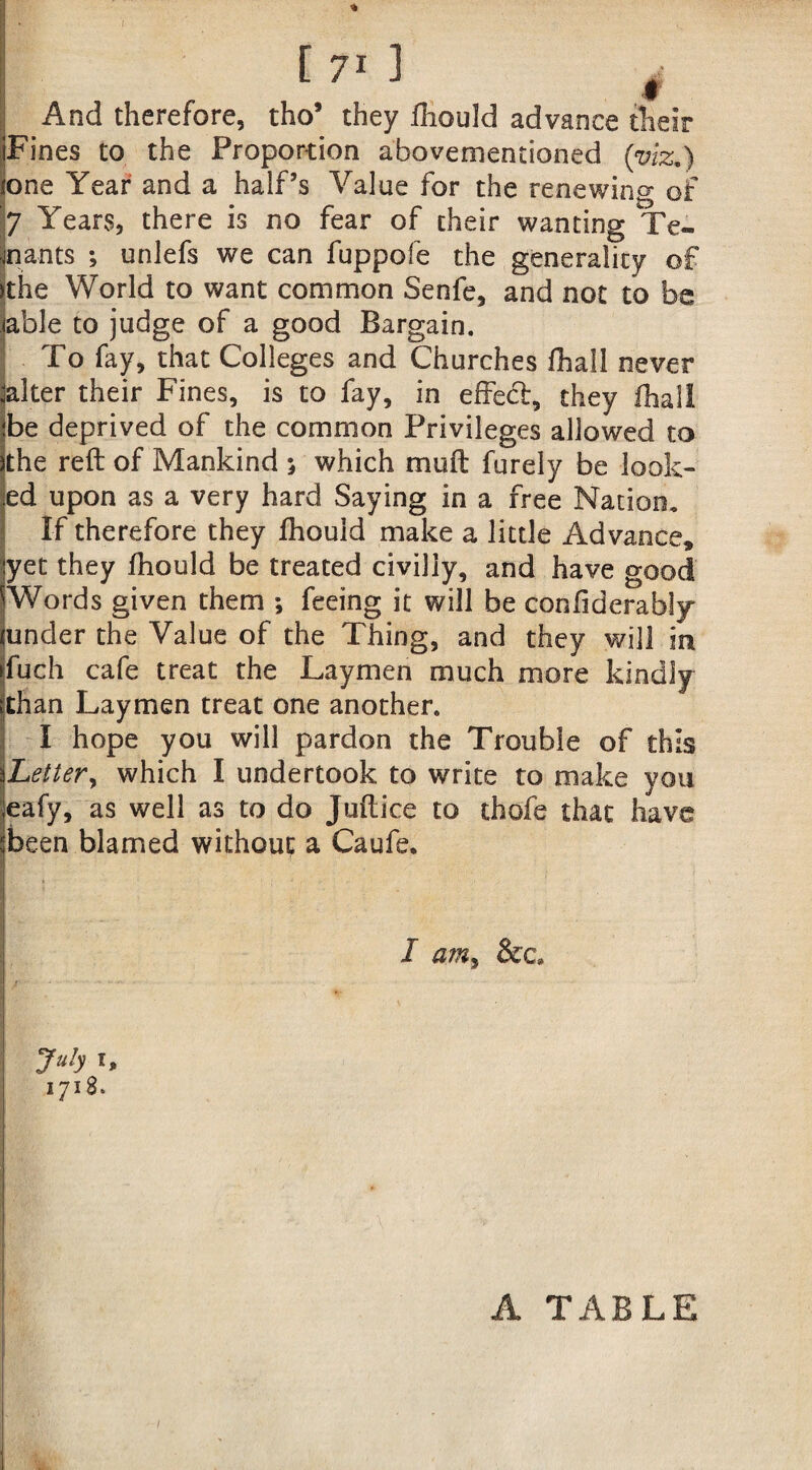 ! And therefore, tho’ they fhould advance their iFines to the Proportion abovementioned (viz.) lone Year and a half’s Value for the renewing of 7 Years, there is no fear of their wanting Te¬ nnants ; unlefs we can fuppofe the generality of >the World to want common Senfe, and not to be able to judge of a good Bargain. To fay, that Colleges and Churches fhall never alter their Fines, is to fay, in effect, they fhall be deprived of the common Privileges allowed to the reft of Mankind * which mu ft furely be look¬ ed upon as a very hard Saying in a free Nation, If therefore they fhould make a little Advance, yet they fhould be treated civilly, and have good Words given them ; feeing it will be confidcrably tuncler the Value of the Thing, and they will in fuch cafe treat the Laymen much more kindly than Laymen treat one another. I hope you will pardon the Trouble of this Letter, which I undertook to write to make you eafy, as well as to do Juftice to thofe that have been blamed without a Caufe. I am, &c» 7ttb l> 1718. [ 71 J A TABLE