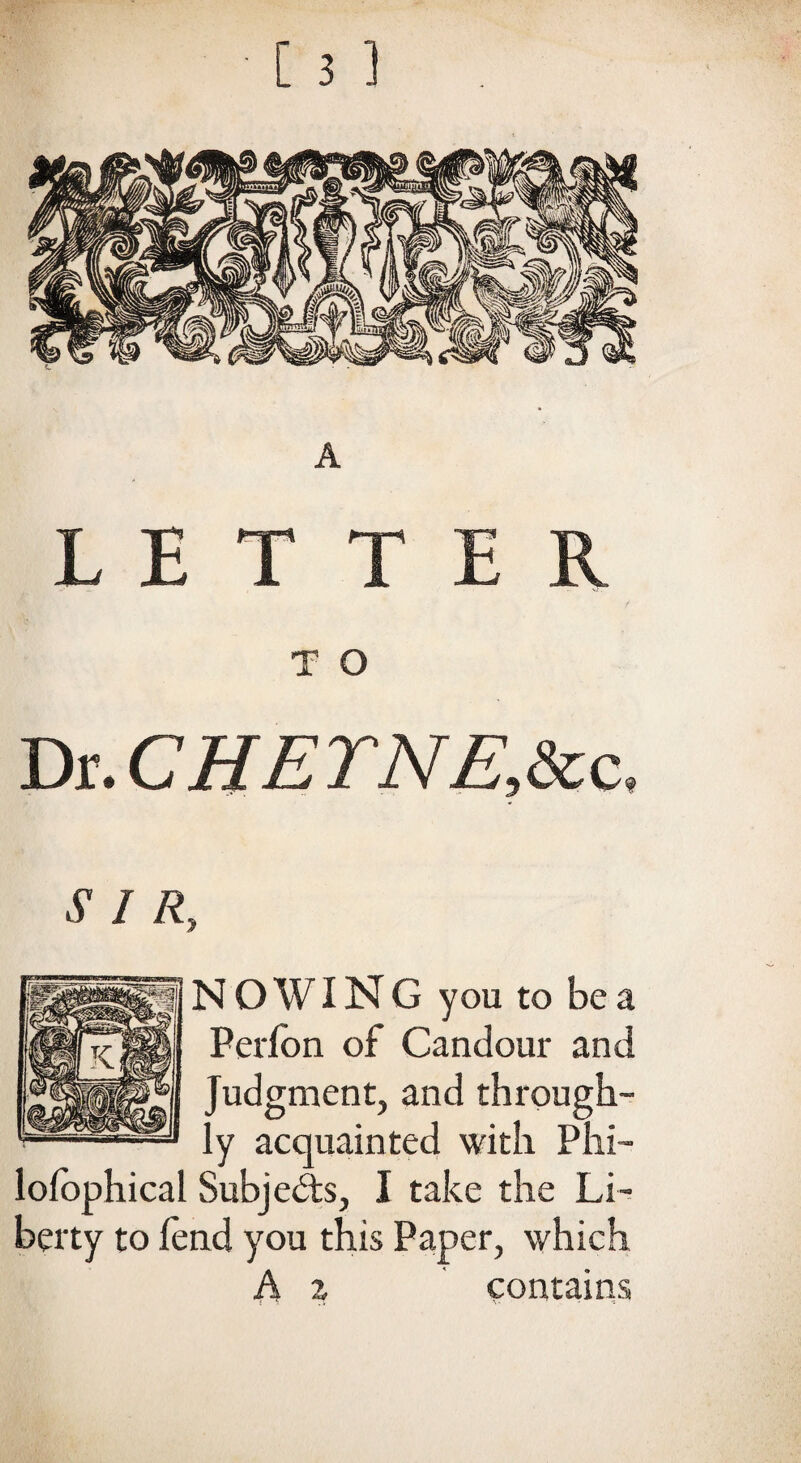 T O Dr. CHETNE,Scc, SIR, NO WING you to be a Perfon of Candour and Judgment, and through¬ ly acquainted with Phi- lofophical Subjects, I take the Li¬ berty to fend you this Paper, which A z contains