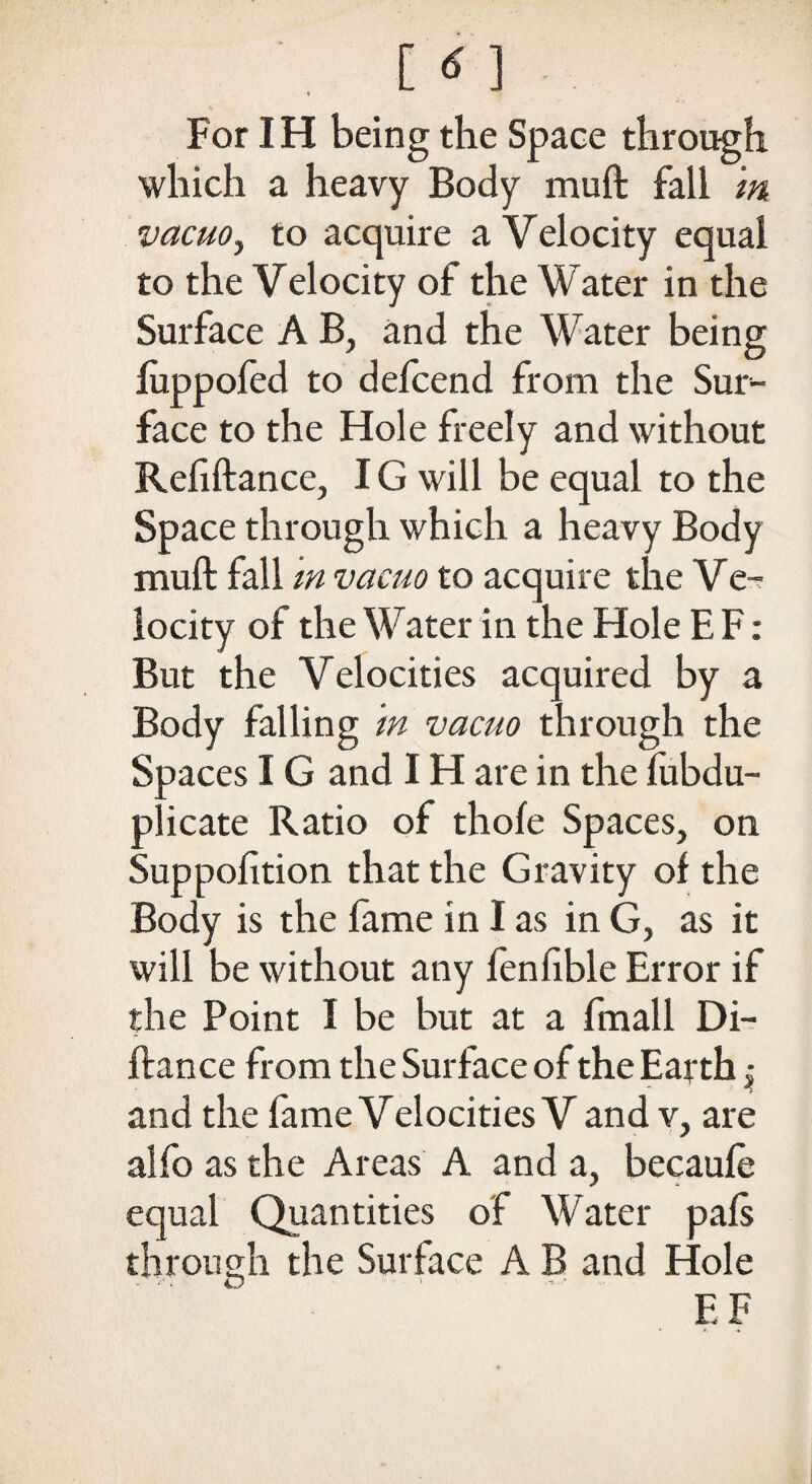 For IH being the Space through which a heavy Body muft fall m vacuo, to acquire a Velocity equal to the Velocity of the Water in the Surface A B, and the Water being fuppofed to defcend from the Sur¬ face to the Hole freely and without Refiftance, IG will be equal to the Space through which a heavy Body muft fall m vacuo to acquire the Ve¬ locity of the Water in the Hole E F: But the Velocities acquired by a Body falling m vacuo through the Spaces IG and IH are in the fubdu- plicate Ratio of thole Spaces, on Suppofition that the Gravity of the Body is the lame in I as in G, as it will be without any fenfible Error if the Point I be but at a fmall Di- ftance from the Surface of the Earth, and the fame Velocities V and v, are alfo as the Areas A and a, becaufe equal Quantities of Water pals through the Surface A B and Flole EF