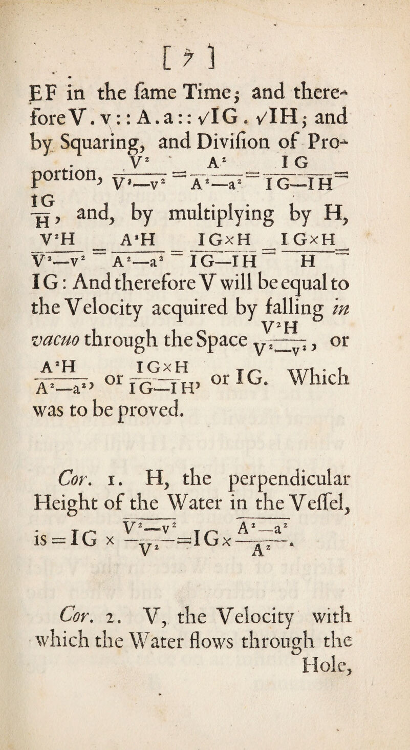 [7 ] « EF in the fame Time; and there-1 fore V. v:: A. a:: vlG . v'IH ,• and by Squaring, and Divifion of Pro- V2 A2 IG portion, V,_vz — jo—ih~ IG -Tj, and, by multiplying by H, Y!H A2H JGxH IG—IH I GxH V2—v2 A2—a2 IG—IH H IG: And therefore V will be equal to the Velocity acquired by falling in vacuo through the Space , or orIG. Which A’H or I GxH A2—a2’ IG—IH’ was to be proved. Cor. i. H, the perpendicular Height of the Water in the Velfel, r r, V2—v2 T ^ A2—a2 IS 1 G X yj — I G X • Cor. i. V, the Velocity with which the Water flows through the Hole,