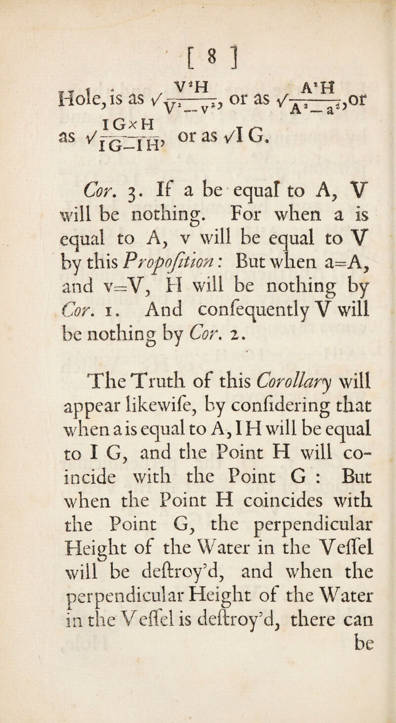 ¥T t * , V*H A*H Hole, is as /yi—or as ,or IG x H /T /• as v'jq--j-fj, or as vl G. Cor. 3. If a be • equal to A, V will be nothing. For when a is equal to A, v will be equal to V by this Proportion: But when a=A, and v=V, H will be nothing by Cor. i. And confequently V will be nothing by Cor. z. The Truth of this Corollary will appear likewife, by conlidering that when a is equal to A, IH will be equal to I G, and the Point H will co¬ incide with the Point G : But when the Point H coincides with the Point G, the perpendicular Height of the Water in the Veffel will be deftroy’d, and when the perpendicular Height of the Water in the Veffel is deftroy’d, there can be