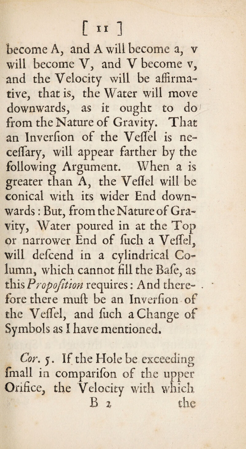 become A, and A will become a, v will become V, and V become v, and the Velocity will be affirma¬ tive, that is, the Water will move downwards, as it ought to do' from the Nature of Gravity. That an Inverfion of the VelTel is ne~ celfary, will appear farther by the following Argument. When a is greater than A, the VelTel will be conical with its wider End down¬ wards : But, from the Nature of Gra¬ vity, Water poured in at the Top or narrower End of fitch a VelTel, will defcend in a cylindrical Co¬ lumn, which cannot fill the Bale, as this Proportion requires: And there- . • fore there muft be an Inverfion of the VelTel, and luch a Change of Symbols as I have mentioned. Cor. y. If the Hole be exceeding final 1 in companion of the upper Orifice, the Velocity with which B % the