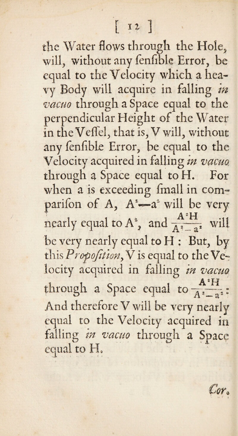 [ :fi ] the Water flows through the Hole, will, without any fen Able Error, be equal to the Velocity which a hea¬ vy Body will acquire in falling in vacuo through a Space equal to the perpendicular Height of the Water in theVeffel, that is, V will, without any fenfible Error, be equal to the Velocity acquired in falling in vacua through a Space equal to H. For when a is exceeding fmall in com- parifon of A, A1—a will be very nearly equal to Ag and will be very nearly equal to H : But, by this Proportion, V is equal to the Ve¬ locity acquired in falling in vacuo c A3H through a Space equal to^2— And therefore V will be very nearly equal to the Velocity acquired in failing in vacuo through a Soace \ n ■ ^ < JT- equal to EL