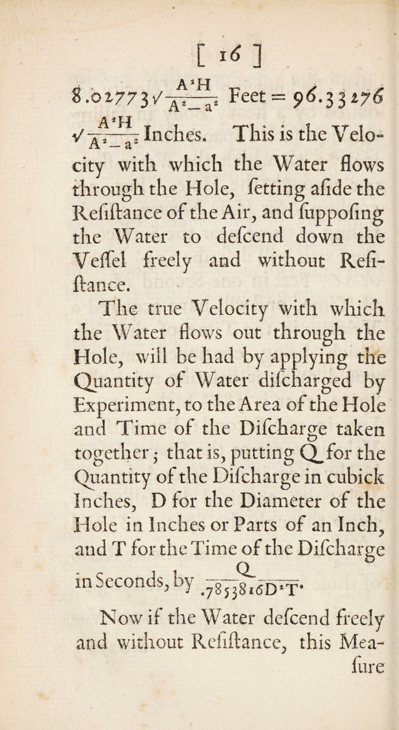 8.0x773/7^1^ Feet = $>6.33ty6 V Inches. This is the Veio- city with which the Water flows through the Hole, fetting afide the Refiftance of the Air, and fuppofing the Water to defcend down the Veflel freely and without Refi¬ ftance. The true Velocity with which the Water flows out through the Hole, will be had by applying the Quantity of Water difcharged by Experiment, to the Area of the Hole and Time of the Difcharge taken together ; that is, putting Q_for the Quantity of the Difcharge in cubick Inches, D for the Diameter of the I Iole in Inches or Parts of an Inch, and T for the Time of the Difcharge in Seconds, by -gy^pf- N ow if the Water defcend freely and without Refiftance, this Mea- ftire