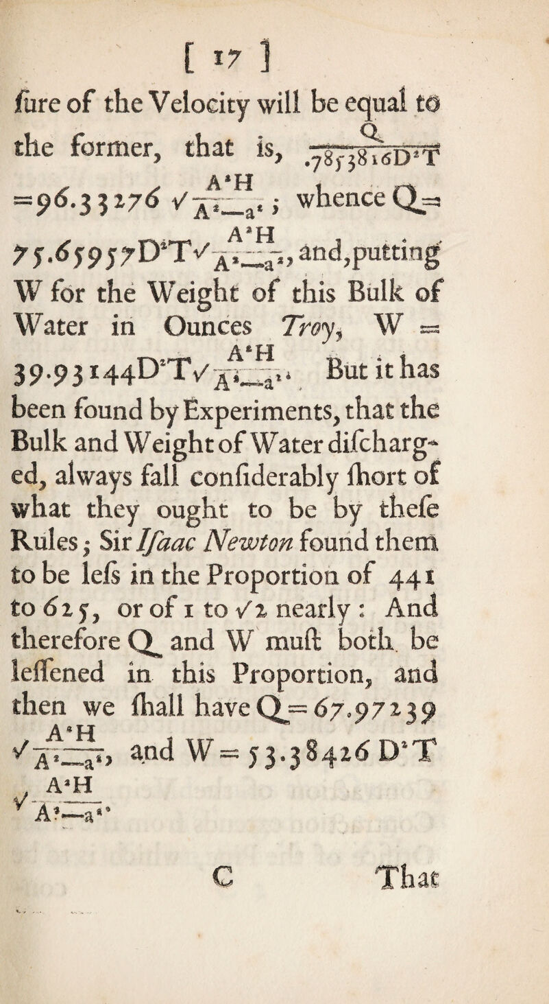 jfure of the Velocity will be equal to the former, that is, A*H - =96.33276 /p_a«; whence Qj=s 75'659jrD*T and,putting W for the Weight of this Bulk of Water in Ounces 7nw, W =3 AfeH 39.93144DTV * Butithas been found by Experiments, that the Bulk and Weight of Water dilcharg-* ed, always fall confiderably lhort of what they ought to be by thefe Rules | Sir Ifaac Newton found them to be left in the Proportion of 441 to 62 j} or of 1 to V% nearly : And therefore Q, and W muft both be lelfened in this Proportion, and then we (hall haveQj= 67.97239 and W= 53.384x^5 D*T V- A1—a*> A’H A*—a'’ That €