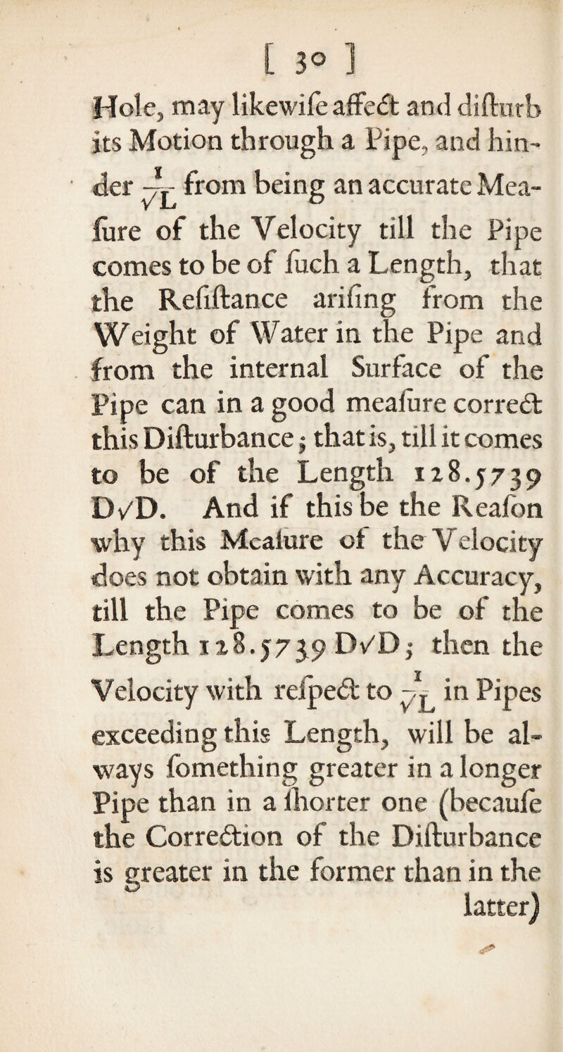 Hole, may likewife affeCt and difturb its Motion through a Pipe, and hin¬ der from being an accurate Mea¬ iure of the Velocity till the Pipe comes to be of luch a Length, that the Refiftance arifing from the Weight of Water in the Pipe and from the internal Surface of the Pipe can in a good meaiure correct this Difturbance j that is, till it comes to be of the Length 128.5739 D/D. And if this be the Reafon why this Meaiure ot the Velocity does not obtain with any Accuracy, till the Pipe comes to be of the Length 1x8.5739 DPD$ then the Velocity with relped to in Pipes exceeding this Length, will be al¬ ways fomething greater in a longer Pipe than in a ihorter one (becauie the Correction of the Difturbance is greater in the former than in the latter)