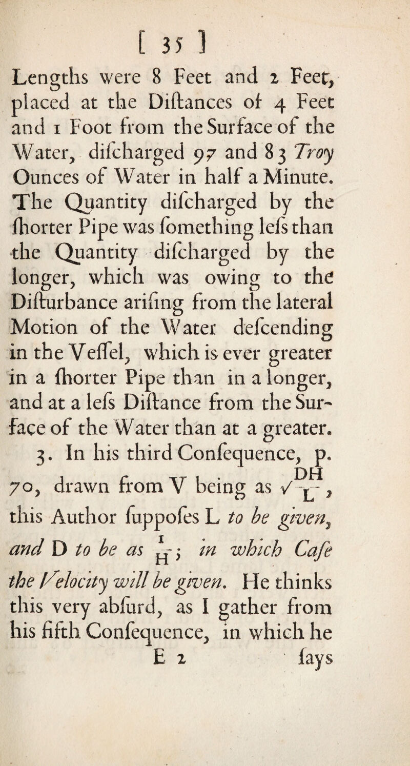 Lengths were 8 Feet and i Feet, placed at the Diftances of 4 Feet and 1 Foot from the Surface of the Water, dilcharged 97 and 83 Troy Ounces of Water in half a Minute. The Quantity difcharged by the fhorter Pipe was fomething lefs than the Quantity difcharged by the longer, which was owing to the Difturbance arifing from the lateral Motion of the Water defcending in the Velfel, which is ever greater in a fhorter Pipe than in a longer, and at a lefs Diftance from the Sur¬ face of the Water than at a greater. 3. In his third Confequence, p. 70, drawn from V being as V > -, this Author fuppofes L to be given, and D to be as • m which Cafe the {Telocity will be given. He thinks this very abfurd, as I gather from his fifth Confequence, in which he E 1 fays