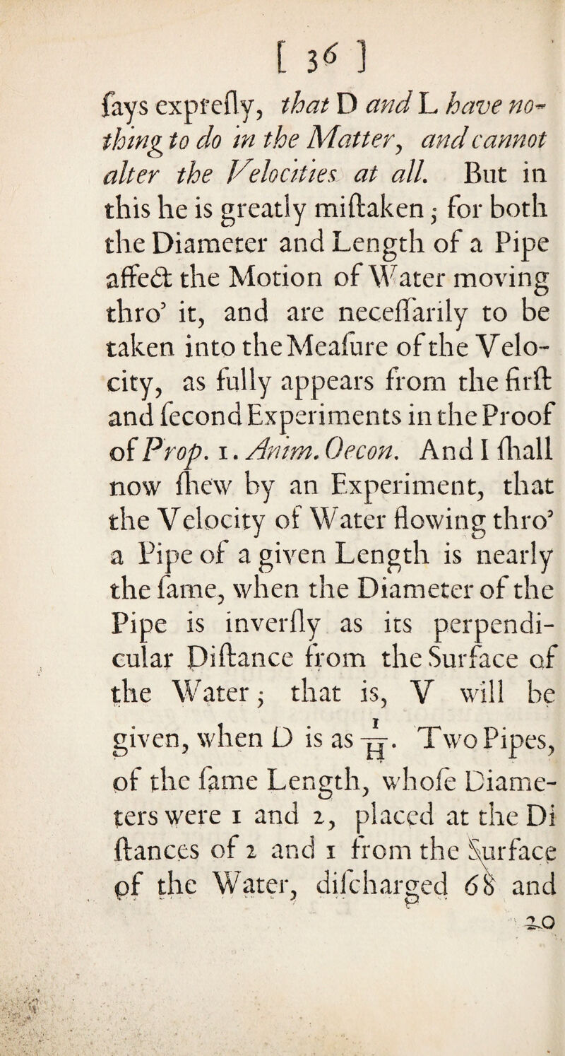 fays exprefly, that D and L have no¬ thing to do in the Matter, and cannot alter the Velocities at all. But in this he is greatly miflaken ■ for both the Diameter and Length of a Pipe affedt the Motion of Water moving thro’ it, and are necelfanly to be taken into the Meafure of the Velo¬ city, as fully appears from the firft and fecond Experiments in the Proof of Prop, i. Amm. Oecon. And I fhall now drew by an Experiment, that the Velocity of Water flowing thro’ a Pipe of a given Length is nearly the fame, when the Diameter of the Pipe is inverfly as its perpendi¬ cular Diftance from the Surface of the Water; that is, V will he given, when D is as -ft. Two Pipes, of the fame Length, whole Diame¬ ters were i and 2, placed at the Di fiances of 2 and 1 from the Surface of the Water, difcharged <58 and