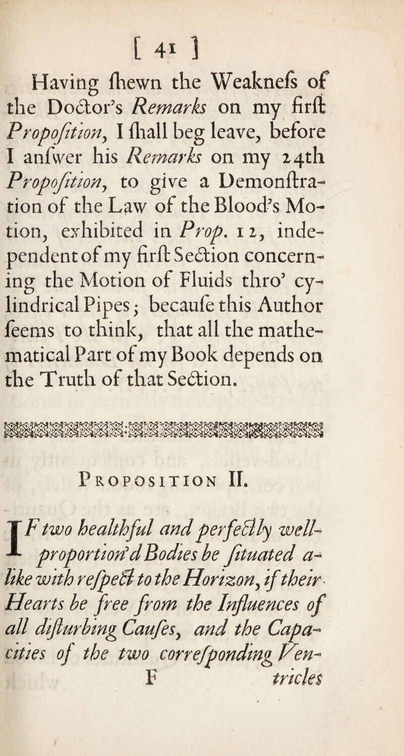 Having fhewn the Weaknefs of the Doctor’s Remarks on my firft Propofition, I fit all beg leave, before I anfvver his Remarks on my 24th Propofition, to give a Demonftra- tion of the Law of the Blood’s Mo¬ tion, exhibited in Prop. 12, inde¬ pendent of my firft Section concern¬ ing the Motion of Fluids thro’ cy¬ lindrical Pipes • becaule this Author feems to think, that all the mathe¬ matical Part of my Book depends on the Truth of that Section. Proposition II. IF two healthful and perfe&ly well- proportion'd Bodies be fituated a~ like with refpeB to the Horizon, if their Hearts be free from the Influences of all diflurbing Caufes, and the Capa¬ cities of the two correfponding Hen¬ 'll tricks