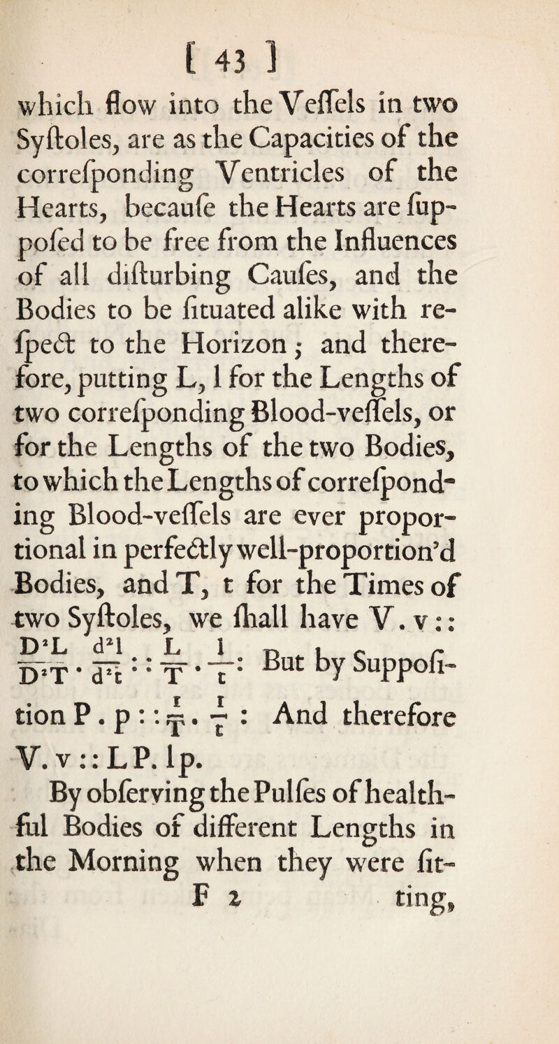 which flow into the Veffels in two Syftoles, are as the Capacities of the correfponding Ventricles of the Hearts, becaufe the Hearts are fup- pofed to be free from the Influences of all difturbing Caufes, and the Bodies to be fituated alike with re- fpedt to the Horizon j and there¬ fore, putting L, 1 for the Lengths of two correfponding Blood-veffels, or for the Lengths of the two Bodies, to which the Lengths of correfpond¬ ing Blood-veffels are ever propor¬ tional in perfectly well-proportion’d Bodies, andT, t for the Times of two Syftoles, we fhall have V. v: : D’L d*l L I „ . c r D*T • d7! :: T * T: ^Ut bY Suppofl- tion P. p :: ~. ~ : And therefore V. v :: LP. Ip. By obferving the Pulfes of health¬ ful Bodies of different Lengths in the Morning when they were fit— F i ting,