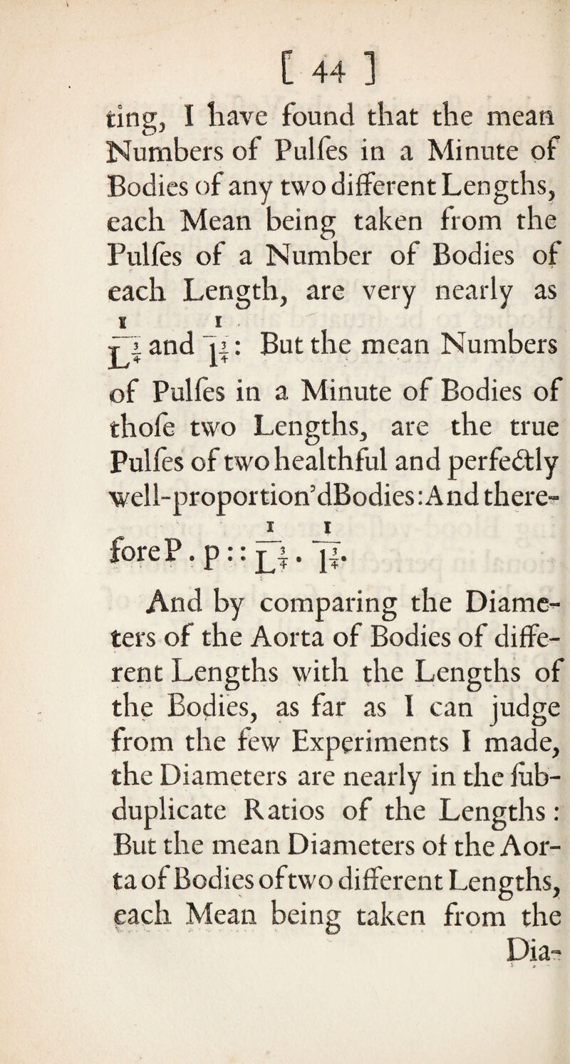 ting, I have found that the mean Numbers of Pulfes in a Minute of Bodies of any two different Lengths, each Mean being taken from the Pulfes of a Number of Bodies of each Length, are very nearly as S I jj. and ji: But the mean Numbers of Pulfes in a Minute of Bodies of thofe two Lengths, are the true Pulfes of two healthful and perfectly well-proportion’dBodiesiAnd there- i i foreP • P:: x3 • If- And by comparing the Diame¬ ters of the Aorta of Bodies of diffe¬ rent Lengths with the Lengths of the Bodies, as far as 1 can judge from the few Experiments I made, the Diameters are nearly in the fab- duplicate Ratios of the Lengths: But the mean Diameters of the Aor¬ ta of Bodies of two different Lengths, each Mean being taken from the Dia-