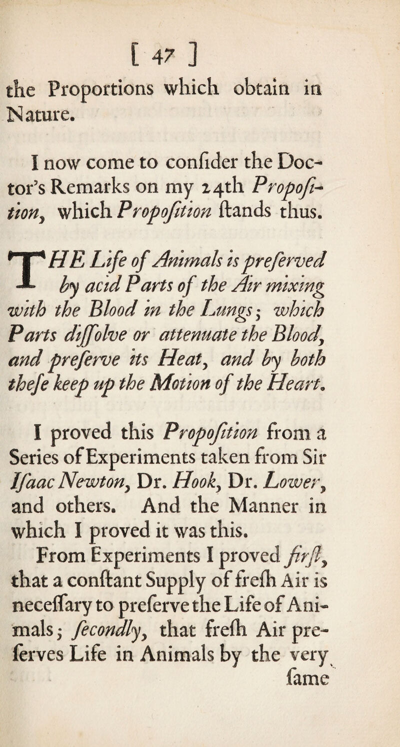 the Proportions which obtain in N ature. I now come to confider the Doc¬ tor’s Remarks on my 24th Propoft- tion, which Propofition hands thus. THE Life of Animals is preferved by acid Parts of the Air mixing with the Blood in the Lungs■, which Parts dijfolve or attenuate the Blood, and preferve its Heat, and by both thefe keep up the Motion of the Heart. I proved this Propofition from a Series of Experiments taken from Sir Ifaac Newton, Dr. Hook, Dr. Lower, and others. And the Manner in which I proved it was this. From Experiments I proved firfi, that a constant Supply of frefh Air is necelfary to preferve the Life of Ani¬ mals j fecondly, that frefh Air pre- ferves Life in Animals by the very fame