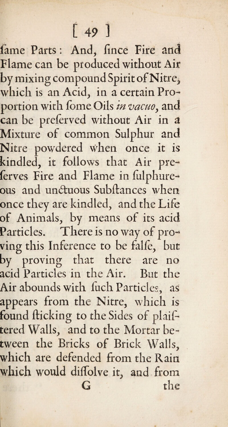 fame Parts : And, fince Fire and Flame can be produced without Air by mixing compound Spirit of Nitre, which is an Acid, in a certain Pro¬ portion with fome Oils m vacuo, and can be preferved without Air in a Mixture of common Sulphur and Nitre powdered when once it is kindled, it follows that Air pre- lerves Fire and Flame in fulphure- ous and unduous Subftances when once they are kindled, and the Life of Animals, by means of its acid Particles. There is no way of pro¬ ving this Inference to be falfe, but by proving that there are no acid Particles in the Air. But the Air abounds with fuch Particles, as appears from the Nitre, which is found flicking to the Sides of plaif- tered Walls, and to the Mortar be¬ tween the Bricks of Brick Walls, which are defended from the Rain which would dilfolve it, and from G the
