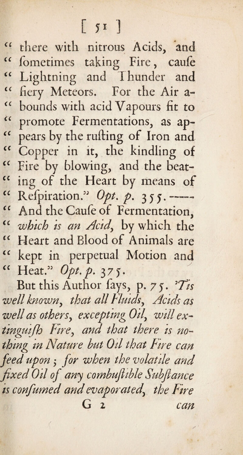 <( there with nitrous Acids, and “ fometimes taking Fire, caufe “ Lightning and I hunder and “ fiery Meteors. For the Air a- <c bounds with acid Vapours fit to <£ promote Fermentations, as ap- <c pears by the rufting of Iron and “ Copper in it, the kindling of <c Fire by blowing, and the beat- “ ing of the Heart by means of “ Refpiration.” Opt, p. 3 j -• <c And the Caufe of Fermentation, <c which is an Acid, by which the c< Heart and Blood of Animals are “ kept in perpetual Motion and “ Heat.” Opt.p. 375. But this Author fays, p. 7 y. 5'7/r -well known, that all Fluids, Acids as well as others, excepting Oil, will ex¬ tinguish Fire, and that there is no¬ thing m Nature but Oil that Fire can feed upon; for when the volatile and fixed Oil of any combujhble Subfiance is confumed and evaporated, the Fire G 2 can