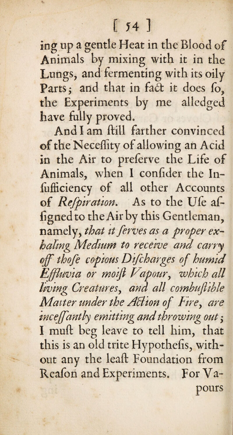 ing up a gentle Heat in the Blood of Animals by mixing with it in the Lungs, and fermenting with its oily Parts; and that in fadt it does fo, the Experiments by me alledged have fully proved. And I am ftill farther convinced of the Neceflity of allowing an Acid in the Air to preferve the Life of Animals, when 1 confider the In- iufficiency of all other Accounts of Refpiration. As to the Ufe af- fignedto theAirby this Gentleman, namely, that it ferves as a proper ex¬ haling Medium to receive and carry off thofe copious Difcharges of humid Effluvia or moifi Vapour, which all living Creatures, and all combufhhle Matter under the ABion of Fire, are inceffantly emitting and throwing out •, I mult beg leave to tell him, that this is an old trite Hypothecs, with¬ out any the lead: Foundation from Reafon and Experiments. For Va- pours