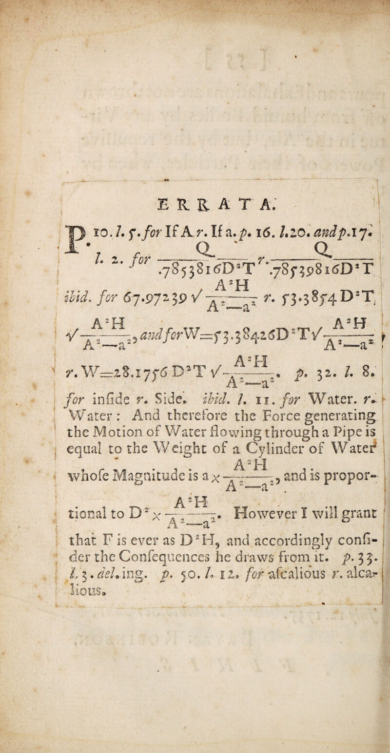 errata; Pxo.l. 7. for If A r. If a. p. 16. l.zo. andp.iy. * l. 2. for * Q. r. .785j8i&D3T °.785'^98k5D2T t A2 H »£<<*• for 67.97'19 VaT »'• f3-58f4D2T, A2H a2H aadferW=f^^z6D'2T/ r. W—iS. 1776 DaT \A A2F1 A2—a2 p» ^2e /• 8. f A2—a2* for infide r. Side. £&</. /. u. for Water. tv i Water : And therefore the Force generating. the Motion of Water flowing through a Pipe is , equal to the Weight of a Cylinder of Water A2 FI i whofe Magnitude is a x -5 and is proper- A •a tional to D2 x nr' I ' A A2H * . f However I will grant that F is ever as D2H5 and accordingly consi¬ der the Confequences he draws from it. p. 3 5. ; L'$. cieL ing. p. 50./. 12. for afcalious r. alcar !ioUS<