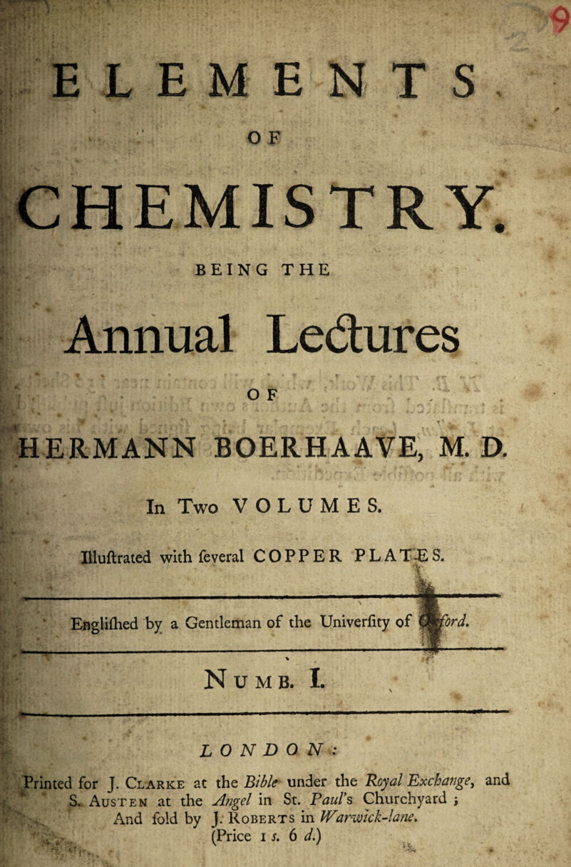 iV Hi ELEMENTS O F CHEMISTRY. BEING THE Annual Le&ures o F HERMANN BOERHAAVE, M. D. In Two VOLUMES. Uluftrated with feveral COPPER PLAT45S, t Englifhed by a Gentleman of the Univerfity of Cmford. Numb. I. B? LONDON: Printed for J. Clarke at the Bible under the Royal Exchange, and S. Austen at the Angel in St. Paul's Churchyard \ And fold by J; Roberts in Warmck-lane* 4*