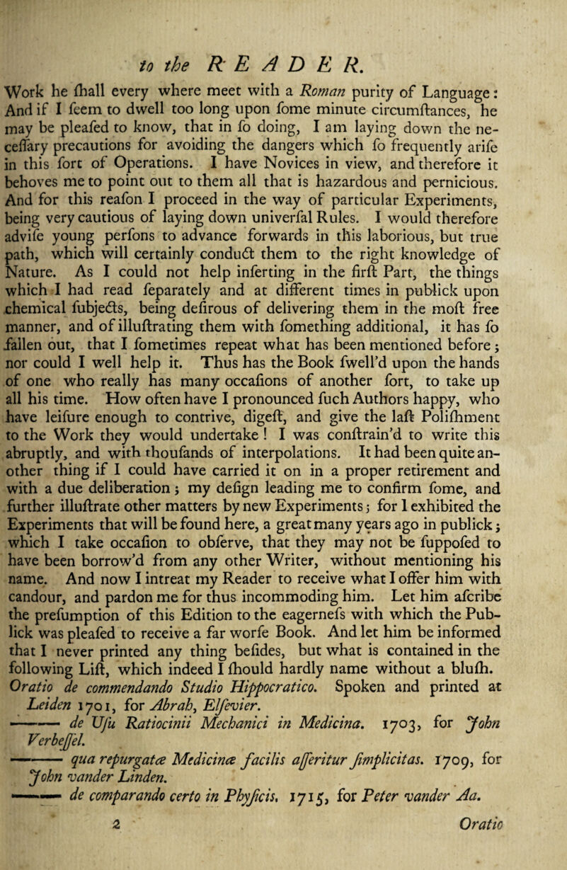 Work he {hall every where meet with a Roman purity of Language: And if I feem to dwell too long upon fome minute circumftances, he may be pleafed to know, that in fo doing, I am laying down the ne- celfary precautions for avoiding the dangers which fo frequently arife in this fort of Operations. I have Novices in view, and therefore it behoves me to point out to them all that is hazardous and pernicious. And for this reafon I proceed in the way of particular Experiments, being very cautious of laying down univerfal Rules. I would therefore advife young perfons to advance forwards in this laborious, but true path, which will certainly conduct them to the right knowledge of Nature. As I could not help inferting in the firft Part, the things which I had read feparately and at different times in publick upon chemical fubjeds, being defirous of delivering them in the moft free manner, and of illuftrating them with fomething additional, it has fo fallen out, that I fometimes repeat what has been mentioned before ; nor could I well help it. Thus has the Book fwelfd upon the hands of one who really has many occalions of another fort, to take up all his time. How often have I pronounced fuch Authors happy, who have leifure enough to contrive, digeft, and give the laft Polifhment to the Work they would undertake ! I was conftrain'd to write this abruptly, and with thoufands of interpolations. It had been quite an¬ other thing if I could have carried it on in a proper retirement and with a due deliberation; my defign leading me to confirm fome, and further illuftrate other matters by new Experiments j for 1 exhibited the Experiments that will be found here, a great many years ago in publick; which I take occafion to obferve, that they may not be fuppofed to have been borrow'd from any other Writer, without mentioning his name. And now I intreat my Reader to receive what I offer him with candour, and pardon me for thus incommoding him. Let him afcribe the prefumption of this Edition to the eagernefs with which the Pub¬ lick was pleafed to receive a far worfe Book. And let him be informed that I never printed any thing befides, but what is contained in the following Lift, which indeed I fhould hardly name without a blufti. Oratio de commendando Studio Hippocratico. Spoken and printed at Leiden 1701, for Abrah, Elfevier. ■-de Vfu Ratiocinii Mechanici in Medicina. 1703, for John VerbeJfeL —- qua repurgatce Medicinet facilis afferitur Jimplicitas. 1709, for John vander Linden. -■■■■— de comparando certo in Phyfcis, 1715, for Peter zander Aa. 2 Oratio