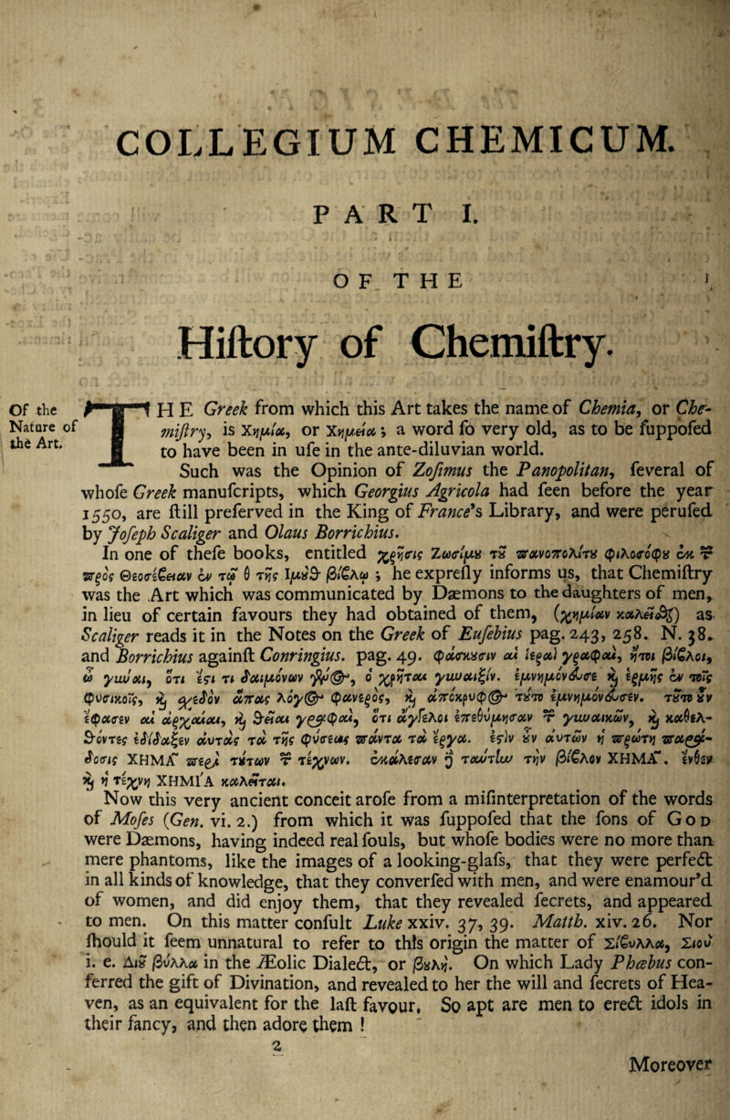 COLLEGIUM CHEMICUM. PART I. Of the Nature of the Art* T O F. T H E *, i Hiftory of Chemiftry. H E Greek from which this Art takes the name of Chemia, or Che- miftry9 is or Xjjjua*; a word fo very old, as to be fuppofed to have been in ufe in the ante-diluvian world. Such was the Opinion of Zofimus the Panopolitan9 feveral of whofe Greek manufcripts, which Georgius Agricola had feen before the year 1550, are ftill preferved in the King of France's Library, and were perufed by Jofeph Scaliger and Olaus Borrichius. In one of thefe books, entitled fflyjag Zu<rl[Ms &avo7ro\l'rx cplAwocpg bn t vrgog ®tQ<rz€&uv bv t» 0 7tjg tyw'9- /S/€au> *, he exprefly informs us, that Chemiftry was the Art which was communicated by Daemons to the daughters of men, in lieu of certain favours they had obtained of them, x#A«<$Q as Scaliger reads it in the Notes on the Greek of Eufebius pag. 243, 258. N. 38* and Borrichius againft Conringius. pag. 49. Qdnxeiv cu leg a) ygaQau, (3/£ao/, m yiwou, on tsi 71 bcuuovccv 6 yuvui%(v. ifAvyipovdjfft xj bv to~s {pumoty, Xj %/ebo'v aicag Aoy(& <puvtgog, Xj ccTron7^70 i[nvyl[A'Ovdj<rtv. 7^70 !v zQoifftv cu d^cuou, yij &£cu y&Qa*, 071 uyfiKoi e7TS0u/x>?cr#v t yiwouytwv, Xj x#0eA- S-QV7zs zSiS'ix^zv civ7oi$ 7oi 7tjg (pv<reuf zranx 7oi t^ycc. iv «vtwv y boeig XHM/T arse/ t*t«v t tz^voov. cMUterav jj 7ccu7lw 7qv fitGhov XHMif. evGs* *1 XHM1A K0CXei7C6t. Now this very ancient conceit arofe from a mifinterpretation of the words of Mofes {Gen. vi. 2.) from which it was fuppofed that the fons of God were Daemons, having indeed real fouls, but whofe bodies were no more than mere phantoms, like the images of a looking-glafs, that they were perfed in all kinds of knowledge, that they converfed with men, and were enamour’d of women, and did enjoy them, that they revealed fecrets, and appeared to men. On this matter confult Lukexxiv. 37539. Matth. xiv. 26. Nor fhould it feem unnatural to refer to this origin the matter of s/Svaa#, 2<ov i. e. AiS /3vaa* in the iEolic Dialed, or /2s\ij. On which Lady Phcebus con¬ ferred the gift of Divination, and revealed to her the will and fecrets of Hea¬ ven, as an equivalent for the laft favour, So apt are men to ered idols in their fancy, and then adore them ! Moreover