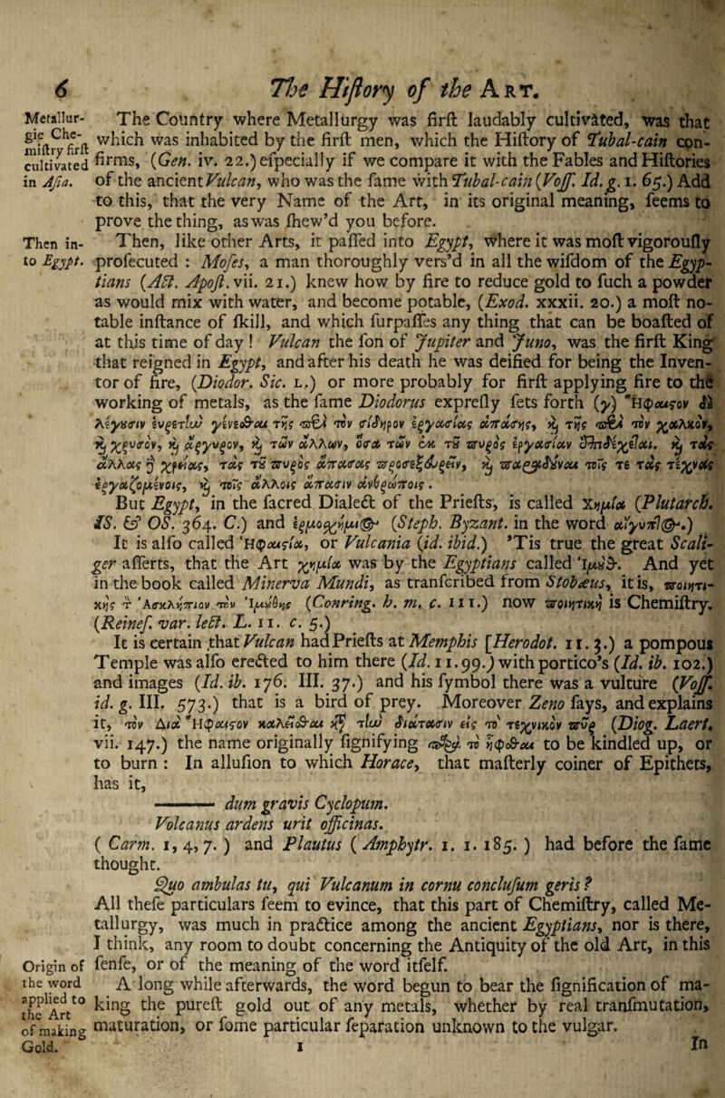 Metallur- gic Che- miftry firft: cultivated in Afia. Then in¬ to Egypt. Origin of the word applied to the Art of making Gold. The Country where Metallurgy was firft laudably cultivated, was that which was inhabited by the firft men, which the Hiftory of Tubal-cain con¬ firms, {Gen. iv. 22.)efpecially if we compare it with the Fables and Hiftories of the ancient Vulcan, who was the fame with Tubal-cain {Vojf. Id. g. i. 65.) Add to this, that the very Name of the Art, in its original meaning, feems to prove the thing, aswas fnew’d you before. Then, like other Arts, it palled into Egypt, where it was moft vigoroufly prolecuted : Mofes, a man thoroughly vers’d in all the wifdom of the Egyp- tians {Aft. Apoft.vii. 21.) knew how by fire to reduce gold to fuch a powder as would mix with water, and become potable, (Exod. xxxii. 20.) a moft no¬ table inftance of fkill, and which furpaffes any thing that can be boafted of at this time of day ! Vulcan the fon of Jupiter and Juno, was the firft King that reigned in Egypt, and after his death he was deified for being the Inven¬ tor of fire, {Diodor. Sic. l.) or more probably for firft applying fire to the working of metals, as the fame Diodorus exprefiy fets forth {y) UQousov & Kiyxeiv yhi&cu ryjg tov <rhfypov zgyuAccg xj rijg ‘zs&* tov ^tfAicoV, Kf X£v<tgv, Xj dqyvgcv, Xj 7uv #AAwv, o<ra> ruv ox rS zrvgog iyy&trlocv cTfafixzJou. it) rag aKKocg 3 Xfiixg, xolg r£ zrvgog M7ra<rag zrgo<re£<&§«V, xj ’ffagy&wou mg Tg xdg xiftpotg ioyoi^oy.ivoig, Kj mg olhKoig dnuuiv civitguTToig. But Egypt, in the facred Dialed! of the Priefts, is called x^fo {Plutarch. IS. & OS. 364. C.) and {Steph. Byzant. in the word otlyonl^.) It is alfo called ‘H Qougtct,, or Vulcania {id. ibid.) ’Tis true the great Sc all- ger afterts, that the Art was bY t^e Egyptians called %\p&hr. And yet in the book called Minerva Mundi, as tranfcribed from Stobaus, it is, x.Y\g t ‘AerxKYt7nov •rov lytybyc {Gonring. h. m. c. 111.) now xs'oiyjxix^ is Chemiftry. {Reinef. var. left. L.11. c. 5.) It is certain that Vulcan had Priefts at Memphis [Herodot. 11. 3.) a pompous Temple was alfo eredled to him there {Id. 11.99.9 with portico’s {Id. ib. 102.) and images {Id. ib. 176. III. 37.) and his fymbol there was a vulture (Vojf. id. g. III. 573.) that is a bird of prey. Moreover Zeno fays, and explains it, tov Aid Upougov xahetc&act x§ xlw $icirot,<nv eig to' T^vntov srv£ {Diog. Laert. vii. 147.) the name originally fignifying to >j<p<&au to be kindled up, or to burn : In allufion to which Horace, that mafterly coiner of Epithets, has it, — dum gravis Cyclopum. Volcanus ardens urit oficinas. ( Carm. 1, 4, 7. ) and Plautus (Amphytr. 1. 1. 185. ) had before the fame thought. Quo ambulas tu, qui Vulcanum in cornu conclufum geris ? All thefe particulars feem to evince, that this part of Chemiftry, called Me¬ tallurgy, was much in practice among the ancient Egyptians, nor is there, I think, any room to doubt concerning the Antiquity of the old Art, in this fenfe, or of the meaning of the word itfelf. A long while afterwards, the word begun to bear the fignification of ma¬ king the pureft gold out of any metals, whether by real tranfmutation, maturation, or fome particular feparation unknown to the vulgar. 1 In