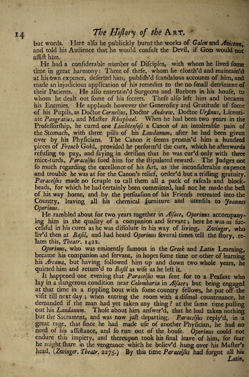 but words. Here alfo he publickly burnt the works of Galen and Avicenn, and told his Audience that he would confult the Devil, if God would not affifthim. * He had a confiderable number of Difciples, with whom he lived fome time in great harmony: Three of thefe, whom he cloath’d and maintain’d at his own expence, deferted him, publifh’d fcandalous accounts of him, and made an injudicious application of his remedies to the no fmall detriment of their Patients. He alfo entertain’d Surgeons and Barbers in his houfe, to whom he dealt out fome of his fecrers. Thefe alfo left him and became his Enemies. He applauds however the Generofity and Gratitude of fome of his Pupils, as Do&or Cornelius, Dodlor Andrew, Dodtor Urfinus, Licenti¬ ate Pangratius, and Mailer RhaphaeL When he had been two years in the Profelforfhip, he cured one Liechtenfefs a Canon of an intolerable pain of the Stomach, with three pills of his Laudanum, after he had been given over by his Phyficians. The Canon it feems promis’d him a hundred pieces of French Gold, provided he perform’d the cure, which he afterwards refilling to pay, and faying in derifion that he was cur’d only with three mice-turds, Paraceljus fued him for the ftipulated reward. The Judges not fo much regarding the excellence of his Art, as [the inconfiderable expence and trouble he was at for the Canon’s relief, order’d but a trifling gratuity. Paracelfus made no fcruple to call them all a pack of rafcals and block¬ heads, for which he had certainly been committed, had not he made the belt of his way home, and by the perfuafion of his Friends retreated into the Country, leaving all his chemical furniture and utenfils to Joannes Oporinus. He rambled about for two years together in Alface, Oporinus accompany¬ ing him in the quality of a companion and fervant; here he was as fuc- cefsful in his cures as he was dilfolute in his way of living. Zwinger, who liv’d then at Bafil, and had heard Oporinus feveral times tell the ftory, re¬ lates this, Fheatr. 1422. Oporinus, who was eminently famous in the Greek and Latin Learning, became his companion and fervant, in hopes fome time or other of learning his Arcana, but having followed him up and down two whole years, he quitted him and return’d to Bafil as wife as he left it. It happened one evening that Paracelfus was fent for to a Peafant who lay in a dangerous condition near Colomharia in Alface; but being engaged at that time in a tippling bout with fome country fellows, he put off the vifit till next day ; when entring the room with a difmal countenance, he demanded if the man had yet taken any thing ? at the fame time pulling out his Laudanum. Thofe about him anfwer’d, that he had taken nothing but the Sacrament, and was now juft departing. Paracelfus reply’d, in a great rage, that fince he had made ufe of another Phyfician, he had no need ot his a Alliance, and fo run out of the houfe. Oporinus could not endure this impiety, and thereupon took his final leave of him, for fear he might (hare in the vengeance which he believ’d hung over his Mailer’s head. (Zwinger, LbecUr. 2275.) By this time Paracelfus had forgot all his Latiny