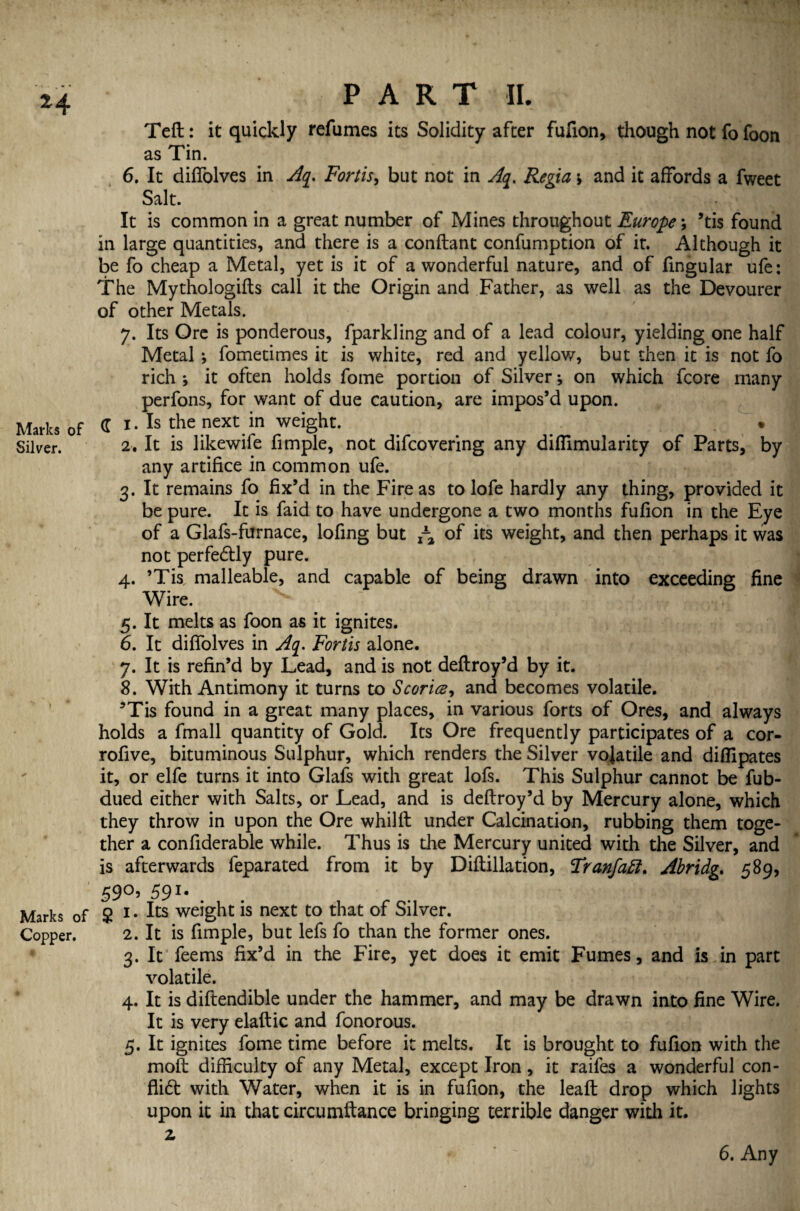 Teft: it quickly refumes its Solidity after fufion, though not fo foon as Tin. 6. It diffolves in Aq. Forth, but not in Aq. Regia \ and it affords a fweet Salt. It is common in a great number of Mines throughout Europe \ ’tis found in large quantities, and there is a conftant confumption of it. Although it be fo cheap a Metal, yet is it of a wonderful nature, and of fingular ufe: The Mythologies call it the Origin and Father, as well as the Devourer of other Metals. 7. Its Ore is ponderous, fparkling and of a lead colour, yielding one half Metal ; fometimes it is white, red and yellow, but then it is not fo rich ; it often holds fome portion of Silver •, on which fcore many perfons, for want of due caution, are impos’d upon. Marks of C i • Is the next in weight. Silver. 2. It is likewife Ample, not difcovering any diflimularity of Parts, by any artifice in common ufe. 3. It remains fo fix’d in the Fire as to lofe hardly any thing, provided it be pure. It is faid to have undergone a two months fufion in the Eye of a Glafs-furnace, lofing but ,-a of its weight, and then perhaps it was not perfedly pure. 4. ’Tis, malleable, and capable of being drawn into exceeding fine Wire. 5. It melts as foon as it ignites. 6. It diffolves in Aq. Forth alone. 7. It is refin’d by Lead, and is not deftroy’d by it. 8. With Antimony it turns to Scoria, and becomes volatile. ’Tis found in a great many places, in various forts of Ores, and always holds a fmall quantity of Gold. Its Ore frequently participates of a cor- rofive, bituminous Sulphur, which renders the Silver volatile and diflipates it, or elfe turns it into Glafs with great lofs. This Sulphur cannot be fub- dued either with Salts, or Lead, and is deftroy’d by Mercury alone, which they throw in upon the Ore whilft under Calcination, rubbing them toge¬ ther a confiderable while. Thus is the Mercury united with the Silver, and is afterwards feparated from it by Diftillation, Tranfaft. Abridge 589, 59^5 591* Marks of 2 1 • weight is next to that of Silver. Copper. 2. It is fimple, but lefs fo than the former ones. 3. It feems fix’d in the Fire, yet does it emit Fumes, and is in part volatile. 4. It is diftendible under the hammer, and may be drawn into fine Wire. It is very elaftic and fonorous. 5. It ignites fome time before it melts. It is brought to fufion with the moft difficulty of any Metal, except Iron, it raifes a wonderful con¬ flict with Water, when it is in fufion, the leaft drop which lights upon it in that circumftance bringing terrible danger with it. z 6. Any