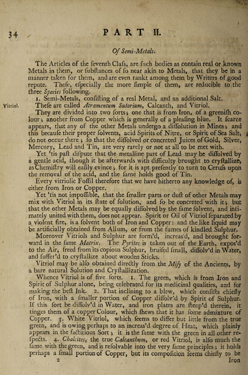 Vitriol. Of Semi-Metals. The Articles of the feventh Clafs, are fuch bodies as contain real or known Metals in them, or fubdances of fo near akin to Metals, that they be in a manner taken for them, and are even rankt among them by Writers of good repute. Thefe, efpecially the more fimple of them, are reducible to the three Species following. i. Semi-Metals, confiding of a real Metal, and an additional Salt. Thefe are called Atramentum Sutorium, Calcanth, and Vitriol. They are divided into two forts; one that is from Iron, of a greeniffi co¬ lour ; another from Copper which is generally of a pleafing blue. It fcarce appears, that any of the other Metals undergo a diffolution in Mines; and this becaufe their proper folvents, acid Spirits of Nitre, or Spirit of Sea Salt, i do not occur there ; fo that the diffolved or concreted Juices of Gold, Silver, Mercury, Lead and Tin, are very rarely or not at all to be met with. Yet ’tis pad difpute that the metalline part of Lead may be diffolved by a gentle acid, though it be afterwards with difficulty brought to crydallize, asChemidry will eafily evince; for it is apt prefently to turn to Cerufs upon the removal of the acid, and the fame holds good of Tin. Every vitriolic Fofiil therefore that we have hitherto any knowledge of, is either from Iron or Copper. Yet ’tis not impoffible, that the fmaller parts or dud of other Metals may mix with Vitriol in its date of folution, and fo be concreted with it; but that the other Metals may be equally diffolved by the fame folvent, and inti¬ mately united with them, does not appear. Spirit or Oil of Vitriol feparated by a violent fire, is a folvent both of Iron and Copper: and the like liquid may be artificially obtained from Allum, or from the fumes of kindled Sulphur. Moreover Vitriols and Sulphur are form’d, increas’d, and brought for¬ ward in the fame Matrix. The Pyrites is taken out of the Earth, expos’d to the Air, freed from its copious Sulphur, bruifed lmall, diffolv’d in Water, and fuffer’d to crydallize about wooden Sticks. Vitriol may be alfo obtained dire&ly from the Mify of the Ancients, by a bare natural Solution and Crydallization. Whence Vitriol is of five forts, i. The green, which is from Iron and Spirit of Sulphur alone, being celebrated for its medicinal qualities, and for making the bed Ink. 2. That inclining to a blew, which confids chiefiy of Iron, with a fmaller portion of Copper diffolv’d by Spirit of Sulphur. If this fort be didolv’d in Water, and iron plates are deep’d therein, it tinges them of a copper Colour, which ffiews that it has fome admixture of Copper. 3. White Vitriol, which feems to differ but little from the true green, and is owing perhaps to an increas’d degree of Heat, which plainly appears in the fadtitious Sort; it is the fame with the green in all other re- lpe&s. 4. Chalcites, the true Calcanthwn, or red Vitriol, is alfo much the lame with the green, and is refolvable into the very fame principles ; it holds perhaps a fmall portion of Copper, but its compofition feems chiefly to be 2 Iron