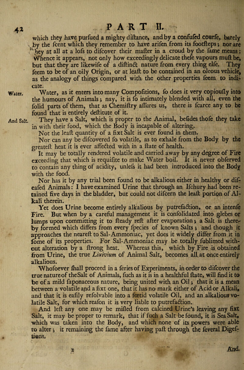 4* which they have purfued a mighty diftance, and by a confufed courfe, barely , by the fcent which they remember to have arifen from its footfteps•, nor are lL hey at all at a lofs to difcover their mafter in a croud by the fame means: Whence it appears, not only how exceedingly delicate thefe vapours muft be, but that they are likewife of a diftindt nature from every thing elfe. They feem to be of an oily Origin, or at leaft to be contained in an oleous vehicle, as the analogy of things compared with the other properties feem to indi- cate. Water. Water, as it enters into many Compofitions, fo does it very copioufly into the humours of Animals; nay, it is fo intimately blended with all, even the folid parts of them, that as Chemiftry allures us, there is fcarce any to be found that is entirely deftitute of it. And Salt. They have a Salt, which is proper to the Animal, besides thofe they take in with their food, which the Body is incapable of altering,. Not the leaft quantity of a fixt Salt is ever found in them. Nor can any be difcovered fo volatile, as to exhale from the Body by the greateft heat it is ever affedted with in a ftate of health. It may be totally rendered volatile and carried away by any degree of Fire exceeding that which is requiftte to make Water boil. It is never obferved to contain any thing of acidity, unlefs it had been introduced into the Body with the food. Nor has it by any trial been found to be alkalious either in healthy or dif- eafed Animals: I have examined Urine that through an Ifchury had been re¬ tained five days in the bladder, but could not difcern the leaft portion of Al¬ kali therein. Yet does Urine become entirely alkalious by putrefaction, or. an intenfe Fire. But when by a careful management it is confolidated into glebes or lumps upon committing it to fteady reft after evaporation; a Salt is there¬ by formed which differs from every fpecies of known Salts; and though it approaches the neareft to Sal-Ammoniac, yet does it widely differ from it in fome of its properties. For Sal-Ammoniac may be totally fublimed with¬ out alteration by a ftrong heat. Whereas this, which by Fire is obtained from Urine, the true Lixivium of Animal Salt, becomes all. at once entirely alkalious. Whofoever fhall proceed in a feries of Experiments, in order to difcover the truenatureof theSalt of Animals, fuch as it is in a healthful ftate, will find it to be of a mild faponaceous nature, being united with an Oil; that it is a mean between a volatile and a fixt one, that it has no mark either of Acid or Alkali, and that it is eafily refolvable into a foetid volatile Oil, and an.alkalious vo¬ latile Salt, for which reafon it is very liable to putrefaction. And left any one may be milled from calcined Urine’s leaving any fixt Salt, it may be proper to remark, that if fuch a Salt be found, it is Sea Salt, which was taken into the Body, and which none of its powers were able to alter, it remaining the fame after having paft through the feveral Digef-r lions. And.