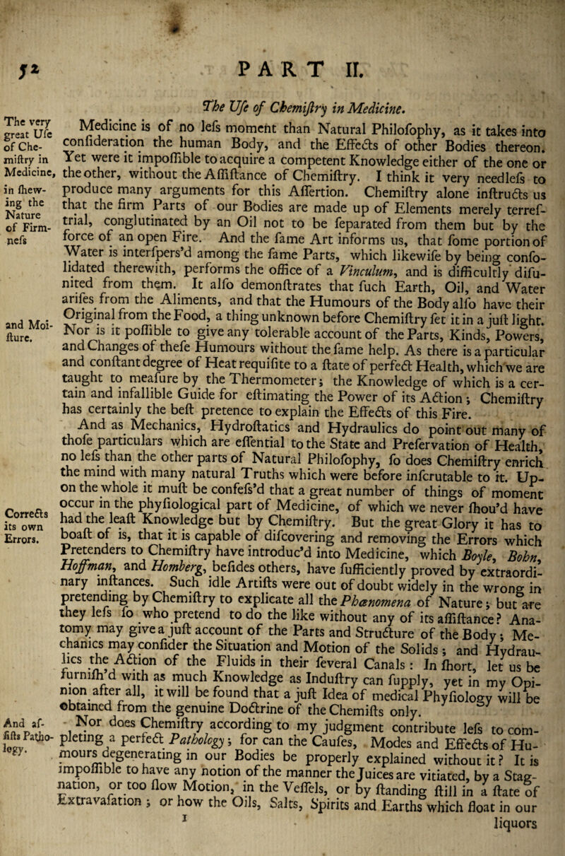 The very great Ufe of Che- miftry in Medicine, in fhew- ing the Nature of Firm- nefs and Moi- fture. Correfts its own Errors. And af- fifts Patjio- logy. The Ufe of Chemiftry in Medicine. Medicine is of no lefs moment than Natural Philofophy, as it takes into confideration the human Body, and the Effedts of other Bodies thereon. Yet were it impoflible to acquire a competent Knowledge either of the one or the other, without the Affiftance of Chemiftry. I think it very needlefs to produce many arguments for this Afiertion. Chemiftry alone inftrudts us that the firm Parts of our Bodies are made up of Elements merely terref- trial, congl urinated by an Oil not to be feparated from them but by the force of an open Fire. And the fame Art informs us, that fome portion of Water is interfpers’d among the fame Parts, which likewife by being confo- lidated therewith, performs the office of a Vinculum, and is difficultly difu- nited from them. It alfo demonftrates that fuch Earth, Oil, and Water ariles from the Aliments, and that the Humours of the Body alfo have their Original from the Food, a thing unknown before Chemiftry let it in a juft light* Nor is it poftible to give any tolerable account of the Parts, Kinds, Powers* and Changes of thefe Humours without the fame help. As there is a particular and conftant degree of Heat requifite to a ftate of perfect Health, which we are taught to meafure by the T hermometer; the Knowledge of which is a cer¬ tain and infallible Guide for eftimating the Power of its Adtion *, Chemiftry has certainly the belt pretence to explain the Effedts of this Fire. And as. Mechanics, Hydroftatics and Hydraulics do point out many of thofe particulars which are eflential to the State and Prefervation of Health, no lefs than the other parts of Natural Philofophy, fo does Chemiftry enrich the mind with many natural Truths which were before infcrutable to it. Up¬ on the whole it muft be confefs’d that a great number of things of moment occur in the phyfiological part of Medicine, of which we never fhou’d have had the lead: Knowledge but by Chemiftry. But the great Glory it has to boaft of is, that it is capable of difeovering and removing the Errors which Pretenders to Chemiftry have introduc’d into Medicine, which Boyle, Bohn Hoffman, and Homberg, befides others, have fufficiently proved by extraordil nary inftances. Such idle Artifts were out of doubt widely in the wrong in preten ing by Chemiftry to explicate all the Phenomena of Nature * but are they lefs fo .who pretend to do the like without any of its affiftance ? Ana¬ tomy may give a juft account of the Parts and Structure of the Body; Me¬ chanics may confider the Situation and Motion of the Solids ; and Hydrau- hes the Adhon of the Fluids in their feveral Canals: In fhort, let us be jurniih d with as much Knowledge as Induftry can fupply, yet in my Opi¬ nion after all, it will be found that a juft Idea of medical Phyfiology will be obtained from the genuine Dodtrine of the Chemifts only. - Nor does Chemiftry according to my judgment contribute lefs to com¬ pleting a perfedl Pathology; for can the Caufes, Modes and Effeds of Hu- mours degeneraung in our Bodies be properly explained without it P It is impoflible to have any notion of the manner the Juices are vitiated, bv a Stag¬ nation, or too flow Motion, m the Veflels, or by Handing ftill in a ftate of Extravafation ; or how the Oils, Salts, Spirits and Earths which float in our 1 * liquors