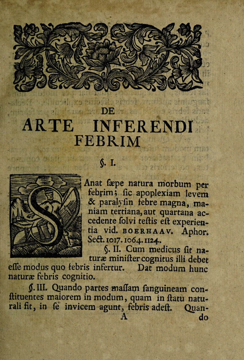 DE ARTE INFERENDI FEBRIM §. I. Anat faepe natura morbum per febjrim; fic apoplexiam levem & paralyfin febre magna, ma¬ niam tertiana,aut quartana ac¬ cedente folvi teftis eft experien¬ tia vid. boerhaav. Aphor. Se£t. 1017.1064.1124. §. II. Cum medicus fit na¬ turae minifter cognitus illi debet efle modus quo febris infertur. Dat modum hunc naturae febris cognitio. — ■ 41!^ r-3i: 0.IIL Quando partes maffam fanguineam con- ftituentes maiorem in modum, quam in ftatu natu¬ rali fit, in fe invicem agunt, febris adeft. Quan- A do r