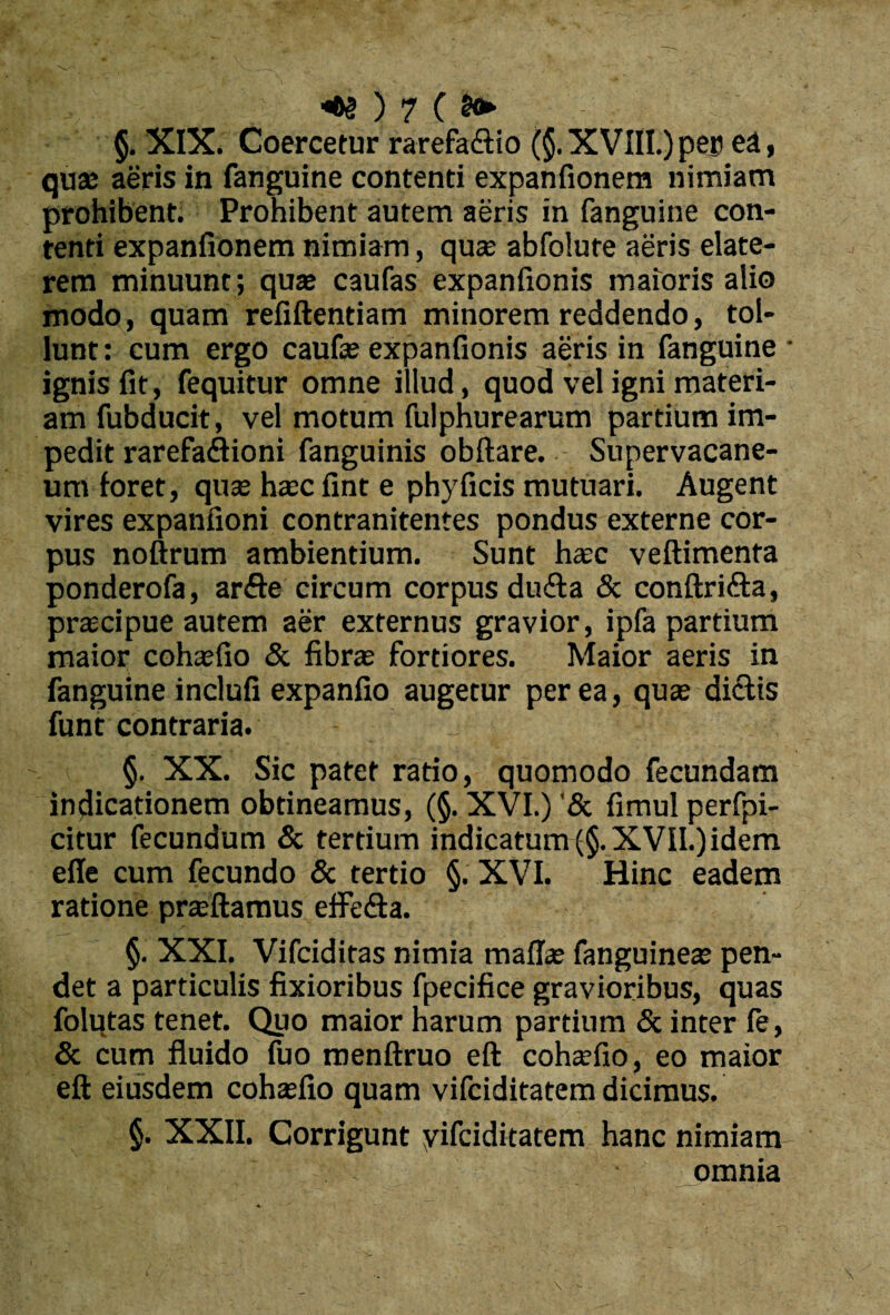 §. XIX. Coercetur rarefa&io (§. XVIII.) per ea, quae aeris in fanguine contenti expanfionera nimiam prohibent. Prohibent autem aeris in fanguine con¬ tenti expanfionem nimiam, qu® abfolute aeris elate- rem minuunt ; qu® caufas expanfionis maioris alio modo, quam refiftentiam minorem reddendo, tol¬ lunt : cum ergo caufae expanfionis aeris in fanguine * ignis fit, fequitur omne illud, quod vel igni materi¬ am fubducit, vel motum fulphurearum partium im¬ pedit rarefaflioni fanguinis obftare. Supervacane¬ um foret, qu® h®c fint e phy ficis mutuari. Augent vires expanfioni contranitentes pondus externe cor¬ pus noftrum ambientium. Sunt h®c veftimenta ponderofa, arfte circum corpus du&a & conftri&a, pr®cipue autem aer externus gravior, ipfa partium maior coh®fio & fibras fortiores. Maior aeris in fanguine inclufi expanfio augetur per ea, quas diftis funt contraria. §. XX. Sic patet ratio, quomodo fecundam indicationem obtineamus, (§. XVI.) '3c fimul perfpi- citur fecundum & tertium indicatum (§. XVII.) idem efie cum fecundo & tertio §. XVI. Hinc eadem ratione prasftamus effedta. §. XXI. Vifciditas nimia mali® fanguine® pen¬ det a particulis fixioribus fpecifice gravioribus, quas folutas tenet. Quo maior harum partium & inter le, & cum fluido fuo menftruo eft coh®fio, eo maior eft eiusdem coh®fio quam vifciditatem dicimus. §. XXII. Corrigunt yifciditatem hanc nimiam :• omnia