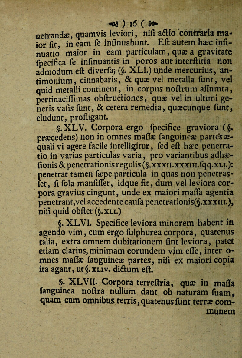 netrandae, quamvis leviori, nifi a£Ho contraria ma¬ ior fit, in eam fe infinuabunt. Eft autem hasc infi- nuatio maior in eam particulam, quae a gravitate fpecifica fe infinuantis in poros aut interftitia non admodum eft diverfa; (§. XLI.) unde mercurius, an- timonium, cinnabaris, & quae vel metalla funr, vel quid metalli continent, in corpus noftrum affumta, pertinaciffimas obftruftiones, quas vel in ultimi ge¬ neris vafis funt, & cetera remedia, quascunque funt, eludunt, profligant. §.XLV. Corpora ergo fpecifice graviora (§. prascedens) non in omnes maffas fanguineas parte‘sas- quali vi agere facile intelligitur, fed eft hasc penetra¬ tio in varias particulas varia, pro variantibus adhas- fionis & penetrationis regulis (§.xxxii.xxxin.fqq.xu.): penetrat tamen faspe particula in quas non penetras- fet, fi fola manfiflet, idque fit, dum vel leviora cor¬ pora gravius cingunt, unde ex maiori maffa agentia penetrant,vel accedente caufa penetrationis(§.xxxm.), nifi quid obftet (§. xli.) §. XLVI. Specifice leviora minorem habent in agendo vim, cum ergo fulphurea corpora, quatenus talia, extra omnem dubitationem fint leviora, patet etiam clarius, minimam eorundem vim effe, inter o- mnes maffas (anguineae partes, nifi ex maiori copia ita agant, ut §. xliv. diftum eft. ; §. XLVll. Corpora terreftria, quae in maffa (anguinea noftra nullum dant ob naturam fuam, quam cum omnibus terris,quatenus funt terrae com¬ munem