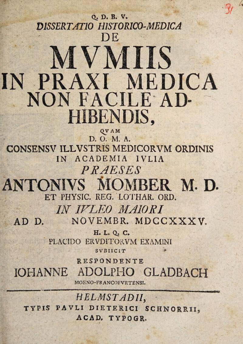 / DISSERTATIO HISTORICO-MEDICA DE MVMIIS IN PRAXI MEDICA NON FACILE AD¬ HIBENDIS, QVAM D. O. M. A. CONSENSV ILLVSTRIS MEDICORVM ORDINIS IN ACADEMIA IVLIA PRAESES MOMBER M. D. ET PHYSIC. REG. LOTHAR. ORD. * ; m IVLEO MAIORI AD D. NOVEMBR. MDCCXXXV, H. L. Q. C. PLACIDO ERVDITORVM EXAMINI SVBIICET * RESPONDENTE IOHANNE ADOLPHO GLADBACH MOENO-FBANGOFVRTENSL BELMSTADII, TYPIS PAVLI DIETERICI SCHNORRII, AC AD. TYPOGR* 5-0