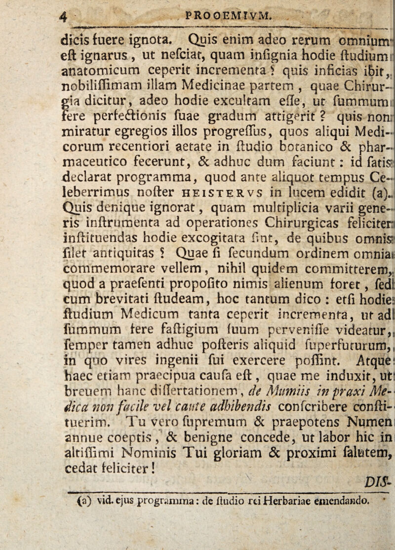 ■«na dicis fuere ignota. Quis enim adeo rerum omnium- eft ignarus , ut nefciat, quam infignia hodie ftudiumr anatomicum ceperit incrementa $ quis inficias ibit, nobiliffimam illam Medicinae partem , quae Chirur¬ gia dicitur, adeo hodie excultam efTe, ut fummumt Fere perfeffionis fuae gradum attigerit ? quis non: miratur egregios illos progreftus, quos aliqui Medi¬ corum recentiori aetate in ftudio botanico & phar¬ maceutico fecerunt, & adhuc dum faciunt: id fatis1 declarat programma, quod ante aliquot tempus Ce¬ leberrimus nofter heistervs in lucem edidit (a).. Quis denique ignorat, quam multiplicia varii gene¬ ris inftrumenta ad operationes Chirurgicas feli citem inftituendas hodie excogitata fmt, de quibus omnis filet antiquitas 5 Quae fi fecundum ordinem cmniai commemorare vellem, nihil quidem committerem, quod a praefenti propofito nimis alienum foret, fed! cum brevitati Audeam, hoc tantum dico : etfi hodie-: ftudium Medicum tanta ceperit incrementa, ut adi fummum fere faftigium fuum pervenifle videatur, femper tamen adhuc pofteris aliquid fuperfu rurum,, in quo vires ingenii fui exercere poffint. Atque: haec etiam praecipua caufa eft , quae me induxit, uti breuem hanc di (Terta ti ori em, de Aium i is in praxi Me-- dica non facile vel caute adhibendis confcribere confti- tuerim. Tu vero fupremum & praepotens Numeni annue coeptis , & benigne concede, ut labor hic in altiffimi Nominis Tui gloriam & proximi falutem, cedat feliciter! __ /x_DIS- {a) vid. ejus programma: de Audio rei Herbariae emendando.