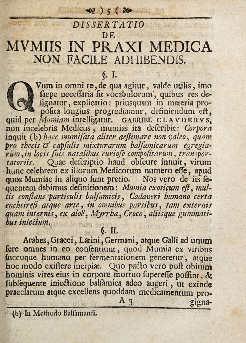 DISSERTATIO MVMIIS IN PRAXI MEDICA NON FACILE ADHIBENDIS. $. i. Vum in omni re,de qua agitur, valde utilis, imo ftepe neceflaria fit vocabulorum’, quibus res de- fignatur, explicatio: priusquam in materia pro- pofita longius progrediamur, definiendum eft, quid per Mtimiam intelligatur, gabriel clavdervs, non incelebris Medicus, mumias ita defcribit: Corpora inquit (b) haec mumifata aliter aeflimare non valeo, quam pro thecis capfulis mixturarum balfamicarum egregia¬ rum , in locis fuis natalibus curiofe compofitarum, tran (por¬ tatoriis. Quae deficriptio haud obfcure innuit, virum hunc celebrem ex illorum Medicorum numero effe, apud quos Murniae in aliquo funt pretio. Nos vero de iis le- quentem dabimus definitionem: Mumia exoticum eft, mul¬ tis conflans particulis balfamicis, Cadaveri humano certa encheirefi atque arte, in omnibus partibus, tam externis quam internis, ex aloe, Myrrha, Croco, aliisque gummati¬ bus iniettum. 5- «. Arabes, Graeci, Latini, Germani, atque Galli ad unum fere omnes in eo confentiunt, quod Mumia ex viribus iuccoque humano per fermentationem generetur, atque hoc modo exiftere incipiat. Quo pa&o vero poft obitum hominis vires eius in corpore mortuo fiipereffe poffint, & fublequente inie&ione ballamica adeo augeri, ut exinde praeclarum atque excellens quoddam medicamentum pro- _____A_3_ gigna- (b) In Methodo Balfamandi.