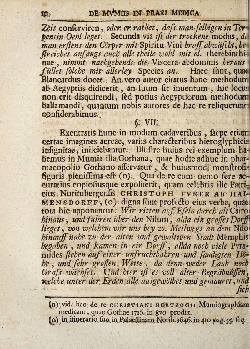 */ m ' DE MV^tUS IN PE.AXI MEDICA-.. -—■1,1 li rnmltmwmmm.mm 'I ' I ... .1 ■■ -- ' 1 Zeit confervirenoden er ratbet, dafs manfelbigen in Ter• pentin Oebl leget:. Secunda via ift der trockene modus, di man erftens den Corper mitSpiritu Vini broff abwafcbt, bei ftreichet anfangs auch' alie theile wohl mit ol. therebinthii nae, nimmt nachgebends die Viscera abdominis heraus fullet folche mit-allerley Species an.. Haec; lunt, quas i Blancardus docet. An vero autor citatus hanc methodum ah Aegyptiis didicerit., anfuum fit inuentum , hic locu: non erit, disquirendi, fed potius Aegyptiorum methodunr baUamandi , quantum nobis autores de hac re reliquerunt confiderabimus,. $: vir:. Exentratis hunc in modum cadaveribus , faepe etianr certae imagines aereae,.variis chara&eribus hieroglyphicis itifignitae, inficiebantur., Illuftre huius rei exemplum ha¬ bemus in Miimia illa Gothana, quae hodie adhuc in phar- macopolio Gothano affervatur ,. & huiusmodi monftrofis figuris pleniffima eft (n).>. Qua de re cum nemo fere ac¬ curatius copiofiusque expofuerit, quam celebris ille Patri¬ cius; Norimbergenfis christoph fvrer ab hai» mensdorff, (o)’ digna lunt profefro eius verba, quae: tota hic apponantur : Wir ritten auf Efeln duret altCairo* bjnaus , und fuhren uber den Nilum, alda ein grojfes Dorff’ lieget, von welcbem wir unsbey 20. Meilwegs an dem Niloi hinauff habe z u der- ait en und gewaltigen Siadt Memphis; begoben , und kamen in ein Derff, allda mch viele Pyra¬ mides ftehen aufeiner unfrucbtbabren und fandigten Ho- he, und febr grofjen Weite •,, da denn weder Laub noch Grafs wdshfei.. \Jnd hier, ift es voll alter Begrdbnuffen, •melche unter der Erden alie ausgewolbet.undgemauret,und __ftch (n) vid. hac -de re chr i s t i a n i hertz o g ii Mumiographiam medicam, quae Gothae 1716. in 8^o prodiit. , (©) in..itu)et:ario fua. in, Palaeftinam NOrib. 1646. in 4to pag; 55. ftq.