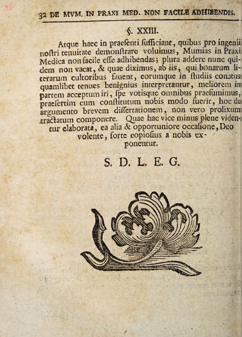 ■$. XXIII. Atque haec in praefenti fufficiant, quibus pro ingenii noftri tenuitate demonftrare voluimus , Muniias in Praxi Medica non facile effe adhibendas ; plura addere nunc qui¬ dem non vacat, & quae diximus, ab iis, qui bonarum li- cerarum cultoribus fauent, eorumque in fludiis conatus quamlibet tenues benignius interpretantur, meliorem in partem acceptum iri, fpe votisque omnibus praefumimus, praefertim cum conftitutum nobis modo fuerit, hoc de argumento brevem differtationcm, non vero prolixum ira&atum componere. Quae hac vice minus plene viden¬ tur elaborata, ea alia & opportuniore occafione,Deo volente, forte copiolius a nobis ex- ' ' | ponentur. : S. D. L. E. G. 7