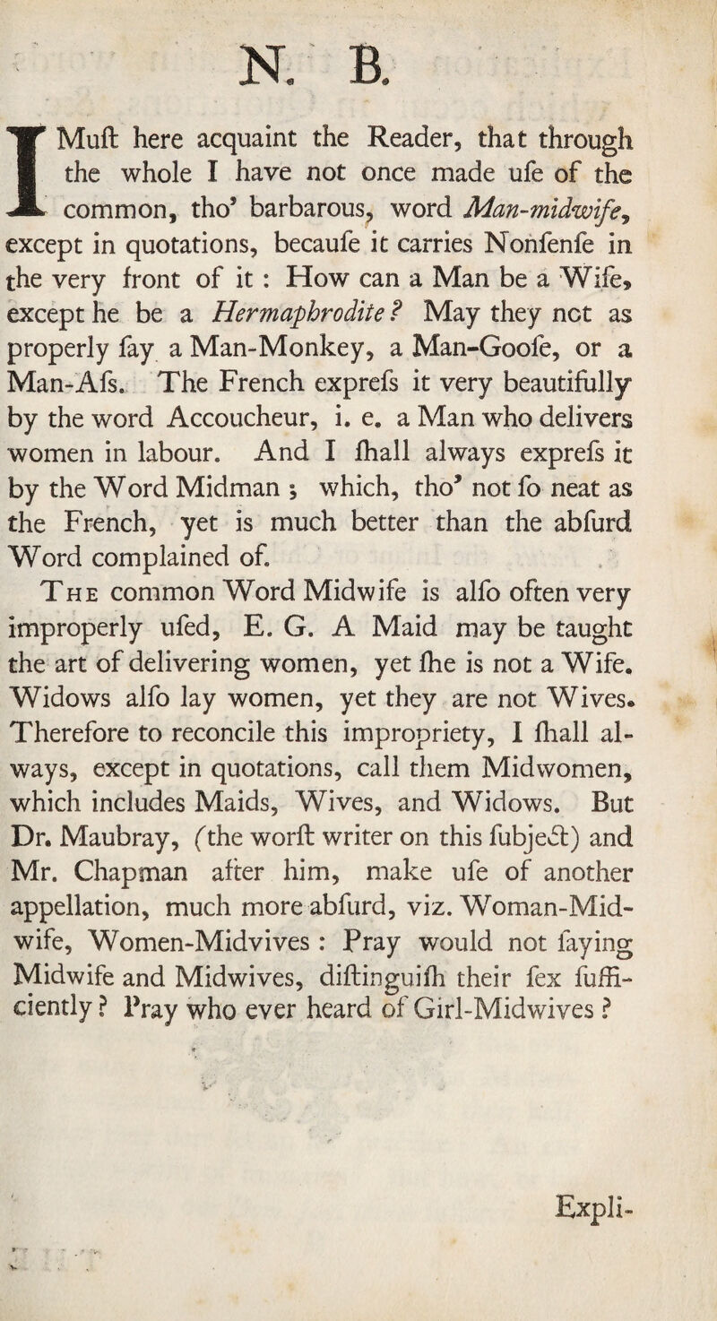 IMufl: here acquaint the Reader, that through the whole I have not once made ufe of the common, tho* barbarous, word Man-midwife, except in quotations, becaufe it carries Nonfenfe in the very front of it : How can a Man be a Wife* except he be a Hermaphrodite ? May they net as properly fay a Man-Monkey, a Man-Goofe, or a Man-Afs. The French exprefs it very beautifully by the word Accoucheur, i. e9 a Man who delivers women in labour. And I fhall always exprefs it by the Word Midman ; which, tho5 not fo neat as the French, yet is much better than the abfurd Word complained of. The common Word Midwife is alfo often very improperly ufed, E. G. A Maid may be taught the art of delivering women, yet fhe is not a Wife, Widows alfo lay women, yet they are not Wives. Therefore to reconcile this impropriety, I fhall al¬ ways, except in quotations, call them Midwomen, which includes Maids, Wives, and Widows. But Dr. Maubray, (the worft writer on this fubject) and Mr. Chapman after him, make ufe of another appellation, much more abfurd, viz. Woman-Mid¬ wife, Women-Midvives: Pray would not faying Midwife and Midwives, diflinguifh their fex fuffi- ciently ? Pray who ever heard of Girl-Midwives ? Expli-